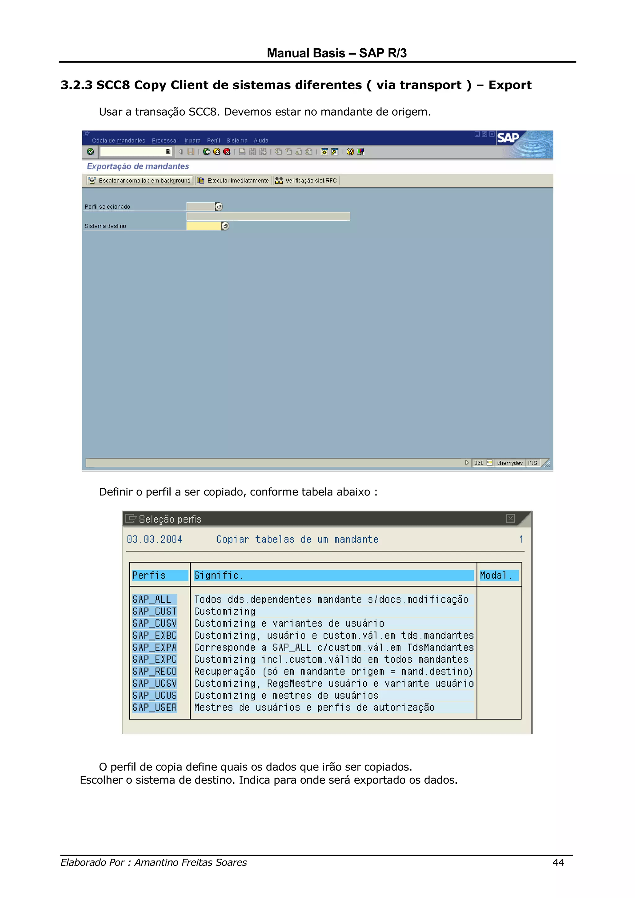 Manual Basis – SAP R/3

3.2.3 SCC8 Copy Client de sistemas diferentes ( via transport ) – Export

     Usar a transação SCC8. Devemos estar no mandante de origem.




     Definir o perfil a ser copiado, conforme tabela abaixo :




     O perfil de copia define quais os dados que irão ser copiados.
  Escolher o sistema de destino. Indica para onde será exportado os dados.




______________________________________________________________________________
Elaborado Por : Amantino Freitas Soares                                    44
 