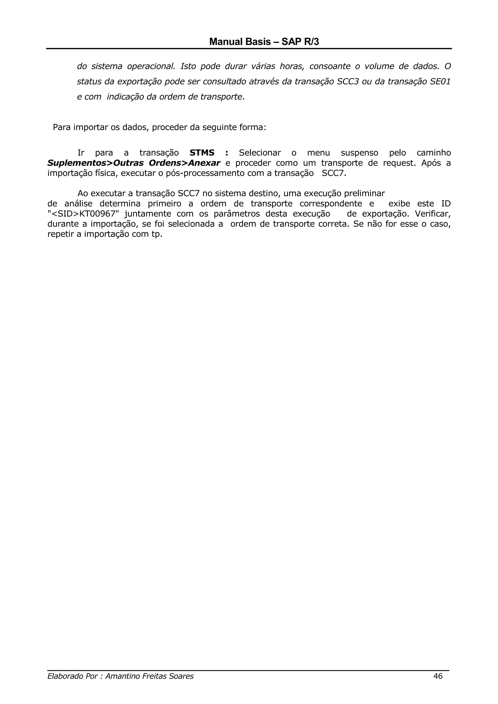 Manual Basis – SAP R/3

       do sistema operacional. Isto pode durar várias horas, consoante o volume de dados. O
       status da exportação pode ser consultado através da transação SCC3 ou da transação SE01
       e com indicação da ordem de transporte.


 Para importar os dados, proceder da seguinte forma:


       Ir para a transação STMS : Selecionar o menu suspenso pelo caminho
Suplementos>Outras Ordens>Anexar e proceder como um transporte de request. Após a
importação física, executar o pós-processamento com a transação SCC7.

        Ao executar a transação SCC7 no sistema destino, uma execução preliminar
de análise determina primeiro a ordem de transporte correspondente e             exibe este ID
"<SID>KT00967" juntamente com os parâmetros desta execução             de exportação. Verificar,
durante a importação, se foi selecionada a ordem de transporte correta. Se não for esse o caso,
repetir a importação com tp.




______________________________________________________________________________
Elaborado Por : Amantino Freitas Soares                                    46
 