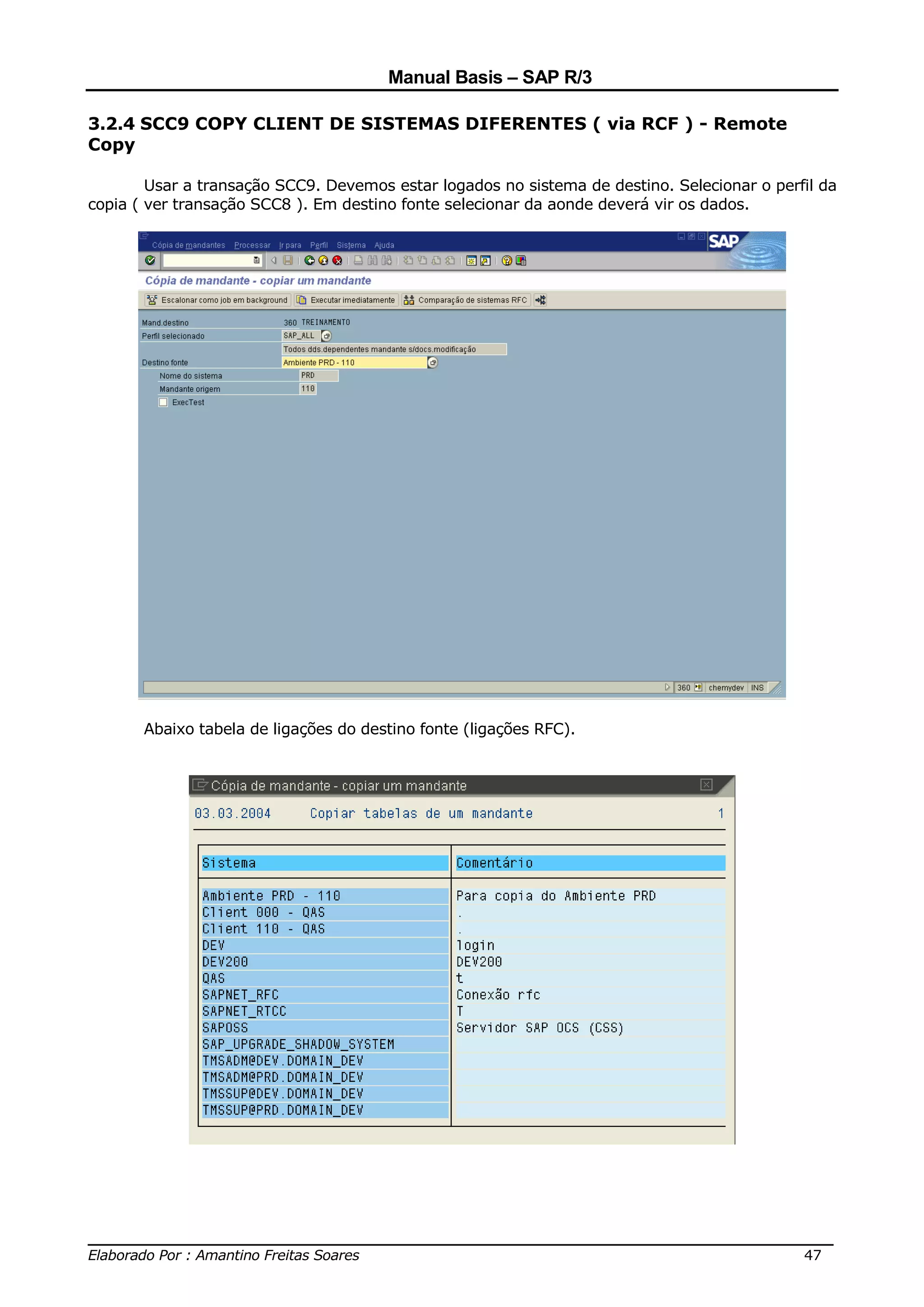 Manual Basis – SAP R/3

3.2.4 SCC9 COPY CLIENT DE SISTEMAS DIFERENTES ( via RCF ) - Remote
Copy

        Usar a transação SCC9. Devemos estar logados no sistema de destino. Selecionar o perfil da
copia ( ver transação SCC8 ). Em destino fonte selecionar da aonde deverá vir os dados.




       Abaixo tabela de ligações do destino fonte (ligações RFC).




______________________________________________________________________________
Elaborado Por : Amantino Freitas Soares                                    47
 