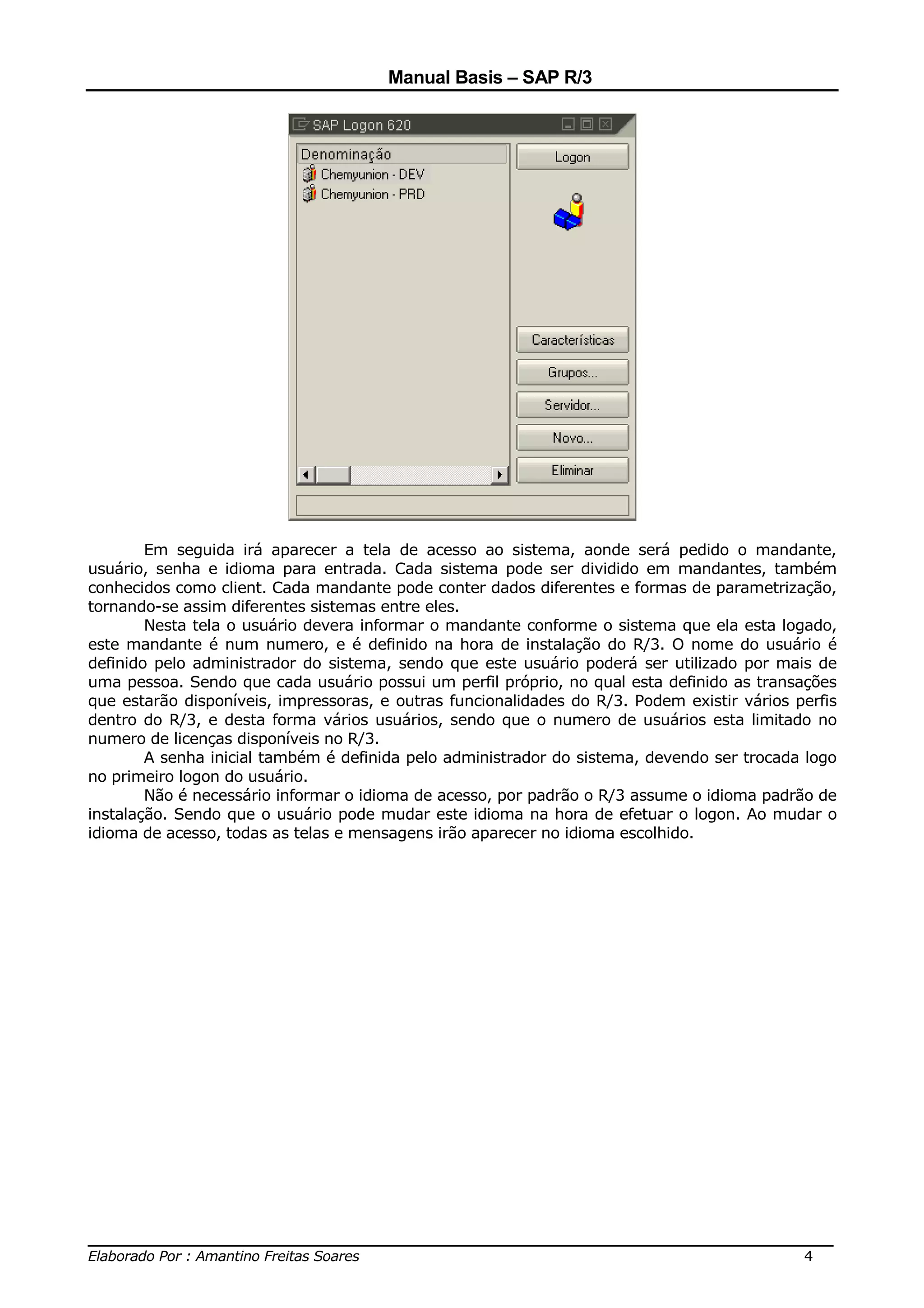 Manual Basis – SAP R/3




        Em seguida irá aparecer a tela de acesso ao sistema, aonde será pedido o mandante,
usuário, senha e idioma para entrada. Cada sistema pode ser dividido em mandantes, também
conhecidos como client. Cada mandante pode conter dados diferentes e formas de parametrização,
tornando-se assim diferentes sistemas entre eles.
        Nesta tela o usuário devera informar o mandante conforme o sistema que ela esta logado,
este mandante é num numero, e é definido na hora de instalação do R/3. O nome do usuário é
definido pelo administrador do sistema, sendo que este usuário poderá ser utilizado por mais de
uma pessoa. Sendo que cada usuário possui um perfil próprio, no qual esta definido as transações
que estarão disponíveis, impressoras, e outras funcionalidades do R/3. Podem existir vários perfis
dentro do R/3, e desta forma vários usuários, sendo que o numero de usuários esta limitado no
numero de licenças disponíveis no R/3.
        A senha inicial também é definida pelo administrador do sistema, devendo ser trocada logo
no primeiro logon do usuário.
        Não é necessário informar o idioma de acesso, por padrão o R/3 assume o idioma padrão de
instalação. Sendo que o usuário pode mudar este idioma na hora de efetuar o logon. Ao mudar o
idioma de acesso, todas as telas e mensagens irão aparecer no idioma escolhido.




______________________________________________________________________________
Elaborado Por : Amantino Freitas Soares                                    4
 