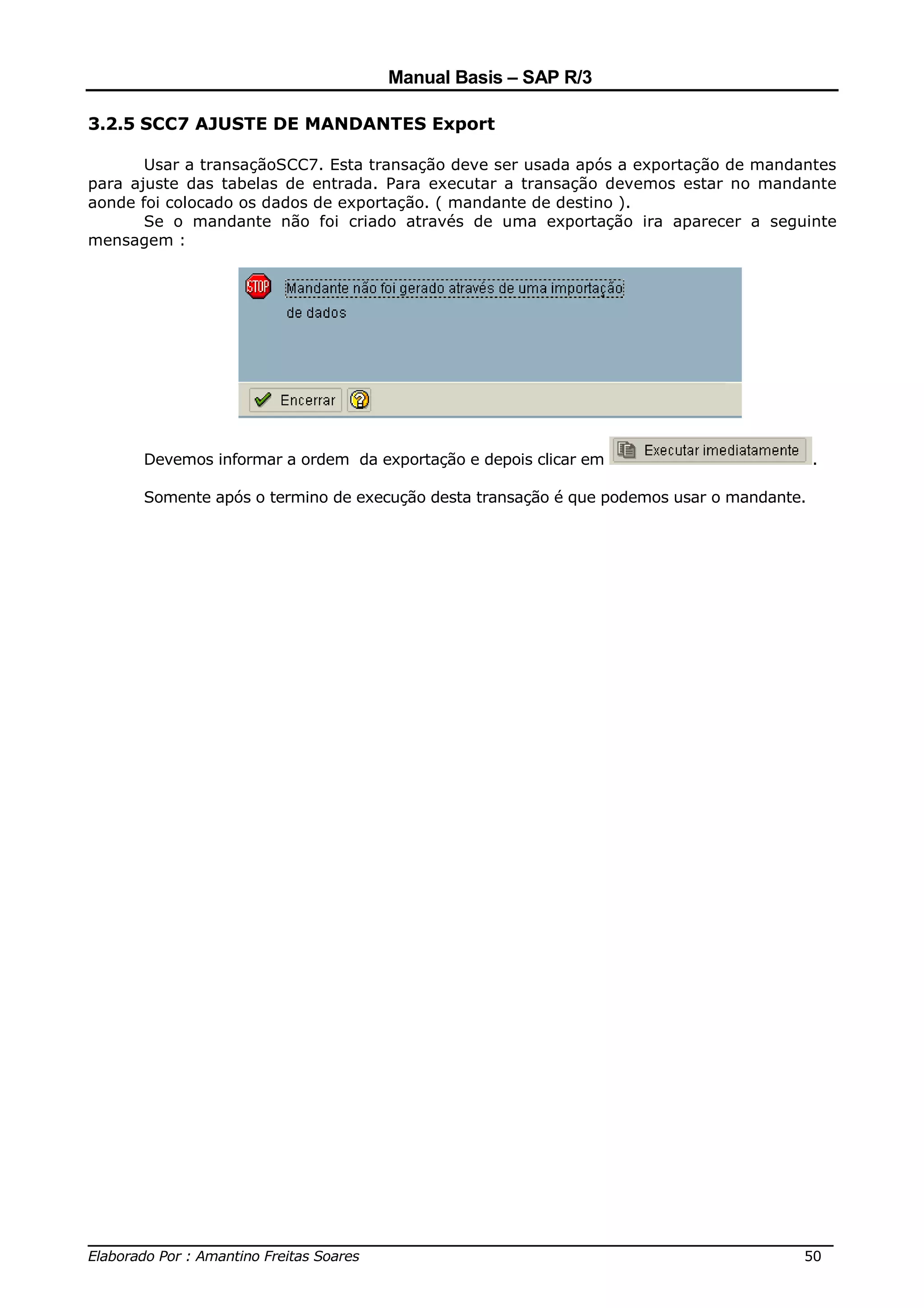 Manual Basis – SAP R/3

3.2.5 SCC7 AJUSTE DE MANDANTES Export

       Usar a transaçãoSCC7. Esta transação deve ser usada após a exportação de mandantes
para ajuste das tabelas de entrada. Para executar a transação devemos estar no mandante
aonde foi colocado os dados de exportação. ( mandante de destino ).
       Se o mandante não foi criado através de uma exportação ira aparecer a seguinte
mensagem :




      Devemos informar a ordem da exportação e depois clicar em                           .

      Somente após o termino de execução desta transação é que podemos usar o mandante.




______________________________________________________________________________
Elaborado Por : Amantino Freitas Soares                                    50
 
