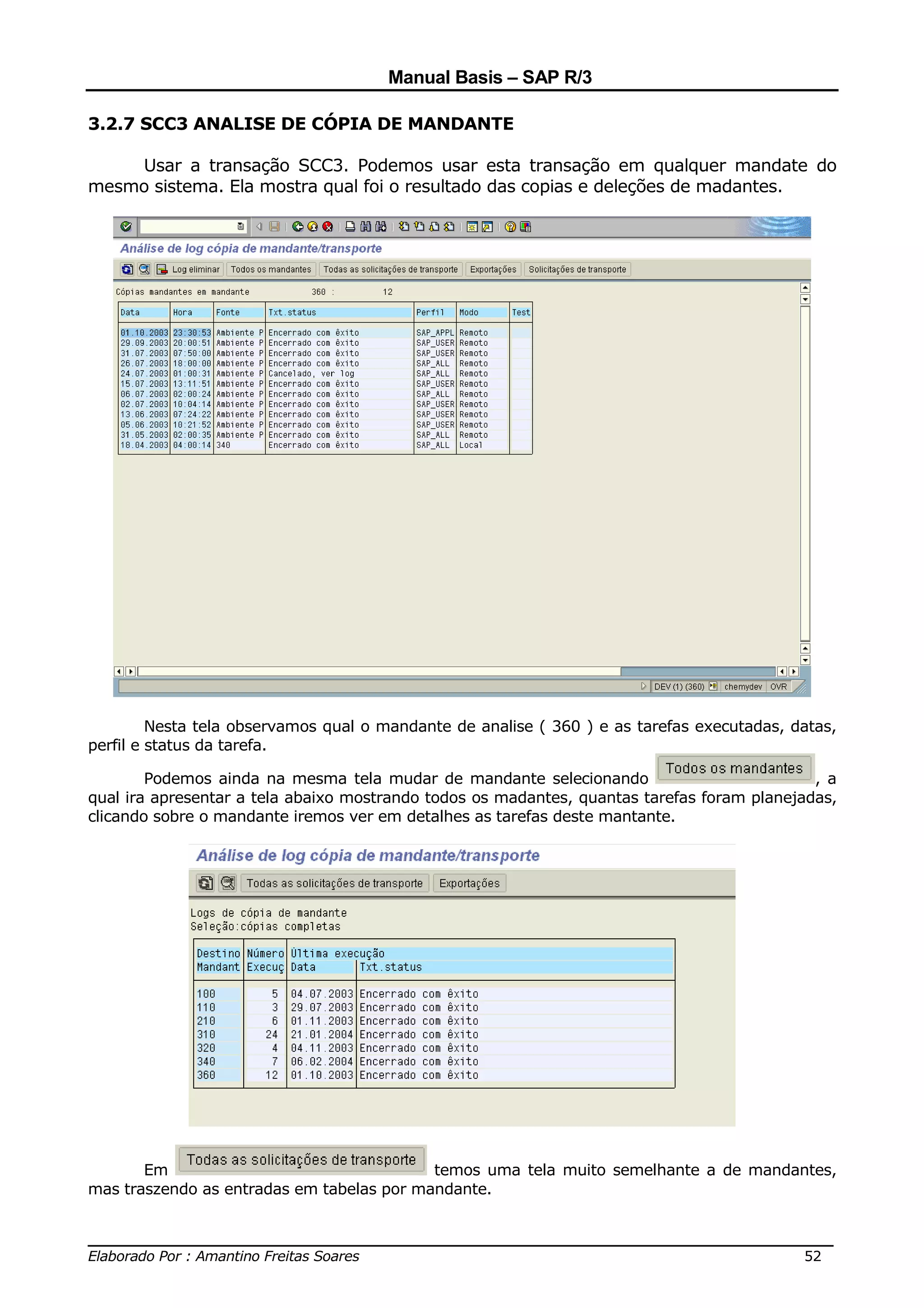 Manual Basis – SAP R/3

3.2.7 SCC3 ANALISE DE CÓPIA DE MANDANTE

    Usar a transação SCC3. Podemos usar esta transação em qualquer mandate do
mesmo sistema. Ela mostra qual foi o resultado das copias e deleções de madantes.




         Nesta tela observamos qual o mandante de analise ( 360 ) e as tarefas executadas, datas,
perfil e status da tarefa.

        Podemos ainda na mesma tela mudar de mandante selecionando                           , a
qual ira apresentar a tela abaixo mostrando todos os madantes, quantas tarefas foram planejadas,
clicando sobre o mandante iremos ver em detalhes as tarefas deste mantante.




       Em                                  temos uma tela muito semelhante a de mandantes,
mas traszendo as entradas em tabelas por mandante.


______________________________________________________________________________
Elaborado Por : Amantino Freitas Soares                                    52
 