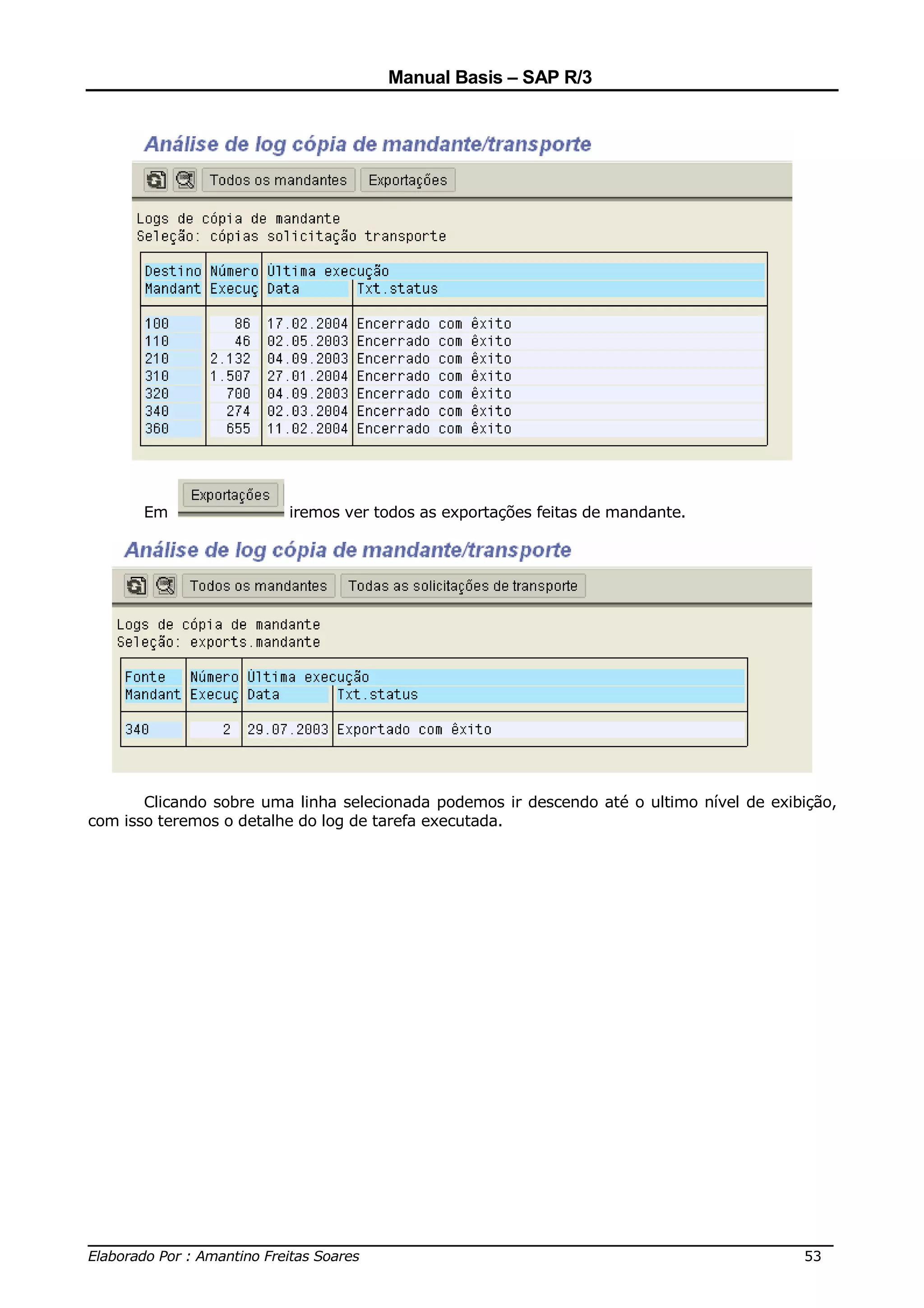 Manual Basis – SAP R/3




       Em                iremos ver todos as exportações feitas de mandante.




       Clicando sobre uma linha selecionada podemos ir descendo até o ultimo nível de exibição,
com isso teremos o detalhe do log de tarefa executada.




______________________________________________________________________________
Elaborado Por : Amantino Freitas Soares                                    53
 