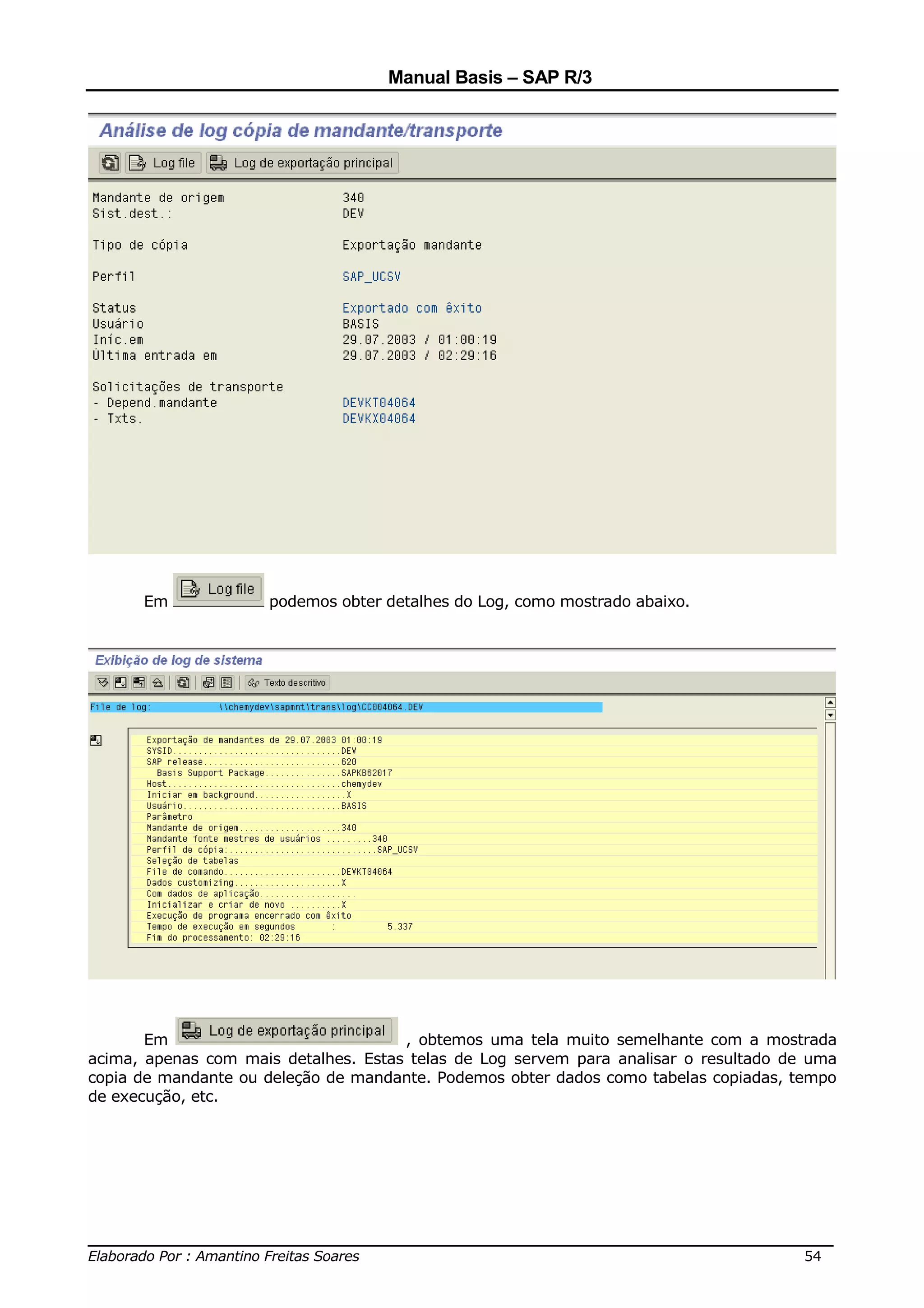 Manual Basis – SAP R/3




      Em              podemos obter detalhes do Log, como mostrado abaixo.




       Em                             , obtemos uma tela muito semelhante com a mostrada
acima, apenas com mais detalhes. Estas telas de Log servem para analisar o resultado de uma
copia de mandante ou deleção de mandante. Podemos obter dados como tabelas copiadas, tempo
de execução, etc.




______________________________________________________________________________
Elaborado Por : Amantino Freitas Soares                                    54
 