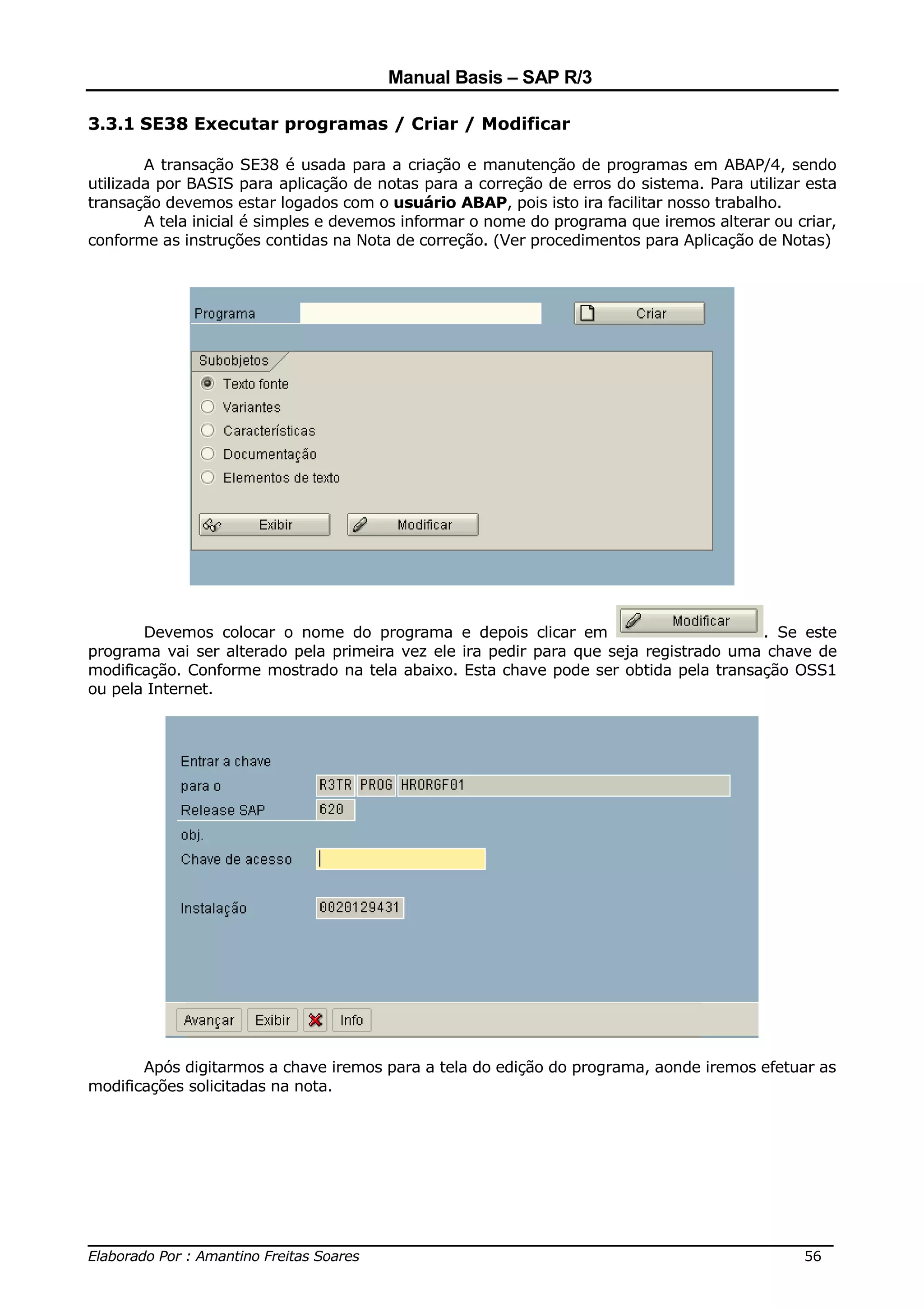 Manual Basis – SAP R/3

3.3.1 SE38 Executar programas / Criar / Modificar

        A transação SE38 é usada para a criação e manutenção de programas em ABAP/4, sendo
utilizada por BASIS para aplicação de notas para a correção de erros do sistema. Para utilizar esta
transação devemos estar logados com o usuário ABAP, pois isto ira facilitar nosso trabalho.
        A tela inicial é simples e devemos informar o nome do programa que iremos alterar ou criar,
conforme as instruções contidas na Nota de correção. (Ver procedimentos para Aplicação de Notas)




       Devemos colocar o nome do programa e depois clicar em                          . Se este
programa vai ser alterado pela primeira vez ele ira pedir para que seja registrado uma chave de
modificação. Conforme mostrado na tela abaixo. Esta chave pode ser obtida pela transação OSS1
ou pela Internet.




       Após digitarmos a chave iremos para a tela do edição do programa, aonde iremos efetuar as
modificações solicitadas na nota.




______________________________________________________________________________
Elaborado Por : Amantino Freitas Soares                                    56
 
