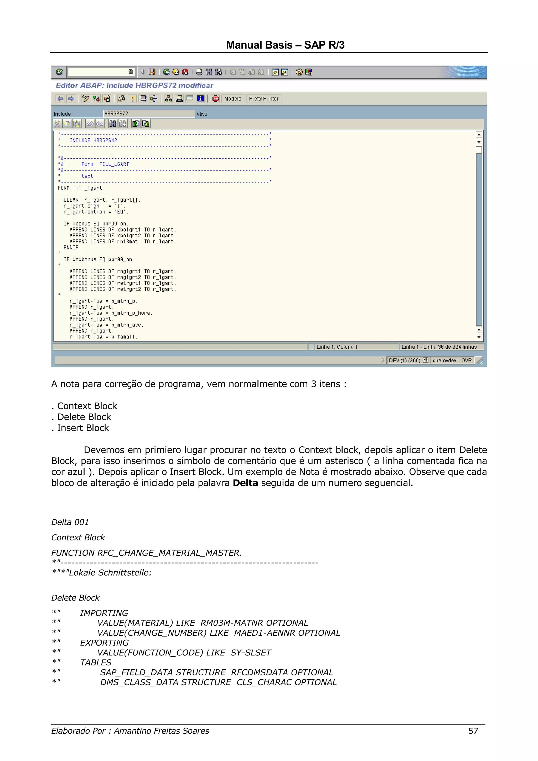 Manual Basis – SAP R/3




A nota para correção de programa, vem normalmente com 3 itens :

. Context Block
. Delete Block
. Insert Block

        Devemos em primiero lugar procurar no texto o Context block, depois aplicar o item Delete
Block, para isso inserimos o símbolo de comentário que é um asterisco ( a linha comentada fica na
cor azul ). Depois aplicar o Insert Block. Um exemplo de Nota é mostrado abaixo. Observe que cada
bloco de alteração é iniciado pela palavra Delta seguida de um numero seguencial.



Delta 001
Context Block
FUNCTION RFC_CHANGE_MATERIAL_MASTER.
*"----------------------------------------------------------------------
*"*"Lokale Schnittstelle:


Delete Block
*"     IMPORTING
*"        VALUE(MATERIAL) LIKE RM03M-MATNR OPTIONAL
*"        VALUE(CHANGE_NUMBER) LIKE MAED1-AENNR OPTIONAL
*"     EXPORTING
*"        VALUE(FUNCTION_CODE) LIKE SY-SLSET
*"     TABLES
*"         SAP_FIELD_DATA STRUCTURE RFCDMSDATA OPTIONAL
*"         DMS_CLASS_DATA STRUCTURE CLS_CHARAC OPTIONAL



______________________________________________________________________________
Elaborado Por : Amantino Freitas Soares                                    57
 