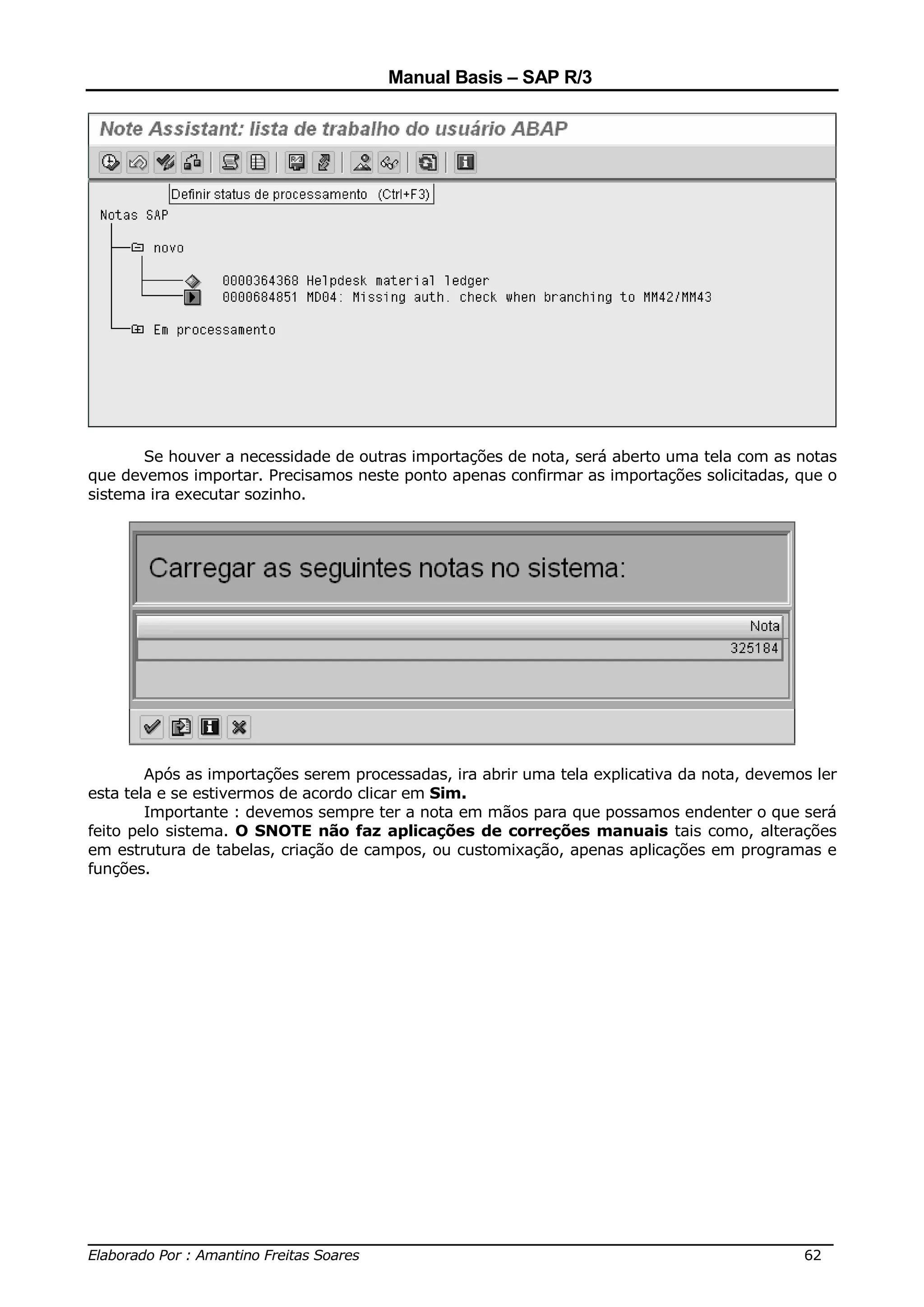 Manual Basis – SAP R/3




       Se houver a necessidade de outras importações de nota, será aberto uma tela com as notas
que devemos importar. Precisamos neste ponto apenas confirmar as importações solicitadas, que o
sistema ira executar sozinho.




        Após as importações serem processadas, ira abrir uma tela explicativa da nota, devemos ler
esta tela e se estivermos de acordo clicar em Sim.
        Importante : devemos sempre ter a nota em mãos para que possamos endenter o que será
feito pelo sistema. O SNOTE não faz aplicações de correções manuais tais como, alterações
em estrutura de tabelas, criação de campos, ou customixação, apenas aplicações em programas e
funções.




______________________________________________________________________________
Elaborado Por : Amantino Freitas Soares                                    62
 