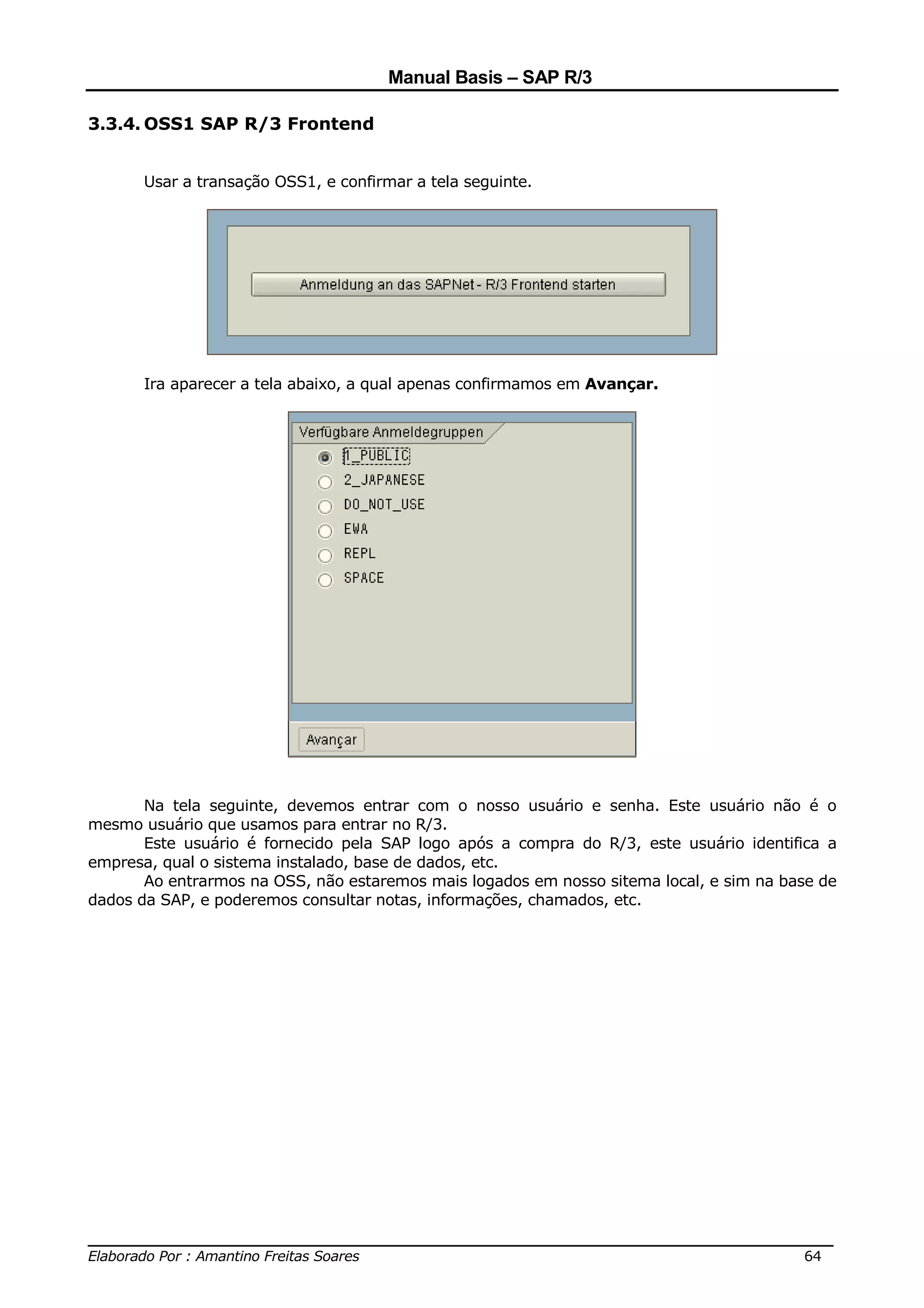 Manual Basis – SAP R/3

3.3.4. OSS1 SAP R/3 Frontend


       Usar a transação OSS1, e confirmar a tela seguinte.




       Ira aparecer a tela abaixo, a qual apenas confirmamos em Avançar.




       Na tela seguinte, devemos entrar com o nosso usuário e senha. Este usuário não é o
mesmo usuário que usamos para entrar no R/3.
       Este usuário é fornecido pela SAP logo após a compra do R/3, este usuário identifica a
empresa, qual o sistema instalado, base de dados, etc.
       Ao entrarmos na OSS, não estaremos mais logados em nosso sitema local, e sim na base de
dados da SAP, e poderemos consultar notas, informações, chamados, etc.




______________________________________________________________________________
Elaborado Por : Amantino Freitas Soares                                    64
 