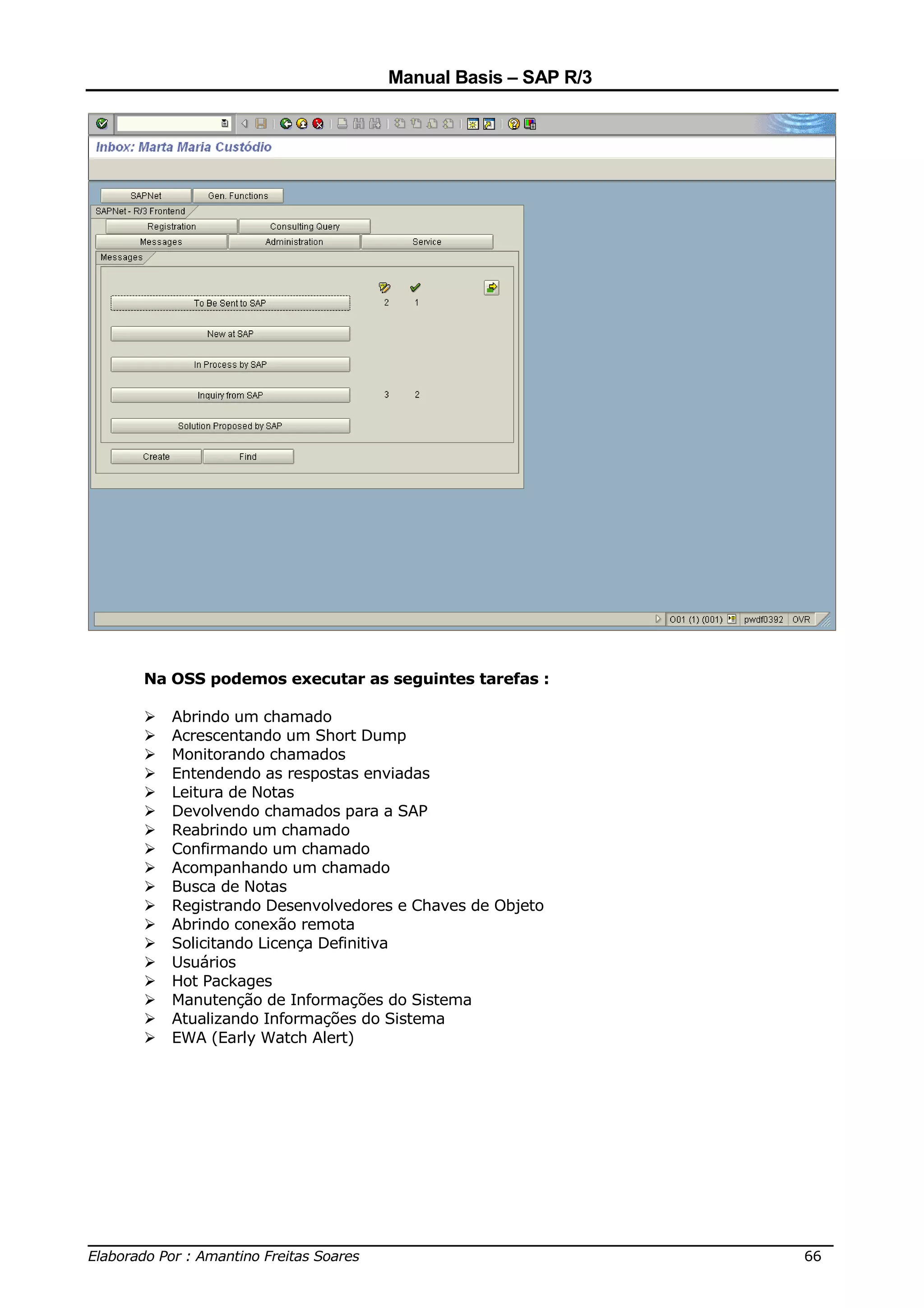 Manual Basis – SAP R/3




     Na OSS podemos executar as seguintes tarefas :

        Abrindo um chamado
        Acrescentando um Short Dump
        Monitorando chamados
        Entendendo as respostas enviadas
        Leitura de Notas
        Devolvendo chamados para a SAP
        Reabrindo um chamado
        Confirmando um chamado
        Acompanhando um chamado
        Busca de Notas
        Registrando Desenvolvedores e Chaves de Objeto
        Abrindo conexão remota
        Solicitando Licença Definitiva
        Usuários
        Hot Packages
        Manutenção de Informações do Sistema
        Atualizando Informações do Sistema
        EWA (Early Watch Alert)




______________________________________________________________________________
Elaborado Por : Amantino Freitas Soares                                    66
 