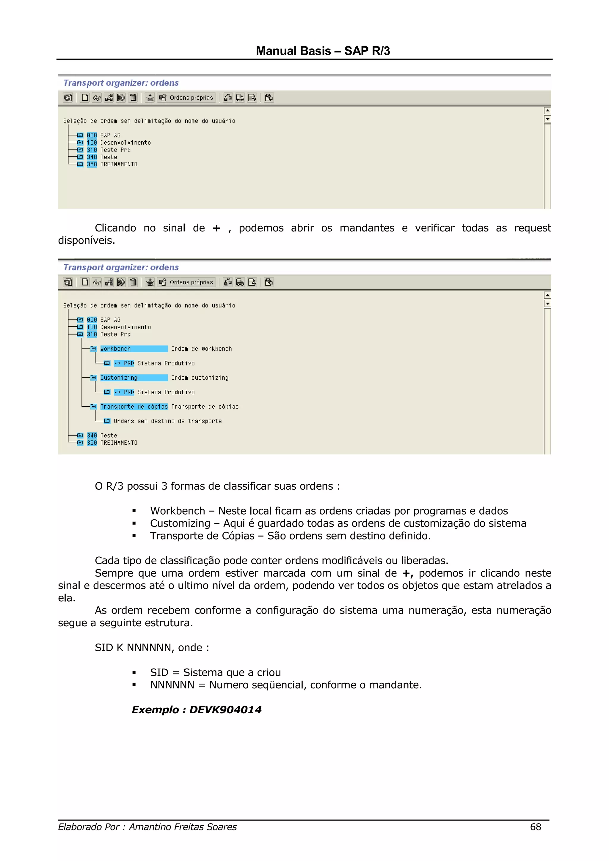 Manual Basis – SAP R/3




       Clicando no sinal de + , podemos abrir os mandantes e verificar todas as request
disponíveis.




       O R/3 possui 3 formas de classificar suas ordens :

                  Workbench – Neste local ficam as ordens criadas por programas e dados
                  Customizing – Aqui é guardado todas as ordens de customização do sistema
                  Transporte de Cópias – São ordens sem destino definido.

        Cada tipo de classificação pode conter ordens modificáveis ou liberadas.
        Sempre que uma ordem estiver marcada com um sinal de +, podemos ir clicando neste
sinal e descermos até o ultimo nível da ordem, podendo ver todos os objetos que estam atrelados a
ela.
        As ordem recebem conforme a configuração do sistema uma numeração, esta numeração
segue a seguinte estrutura.

       SID K NNNNNN, onde :

                  SID = Sistema que a criou
                  NNNNNN = Numero seqüencial, conforme o mandante.

              Exemplo : DEVK904014




______________________________________________________________________________
Elaborado Por : Amantino Freitas Soares                                    68
 