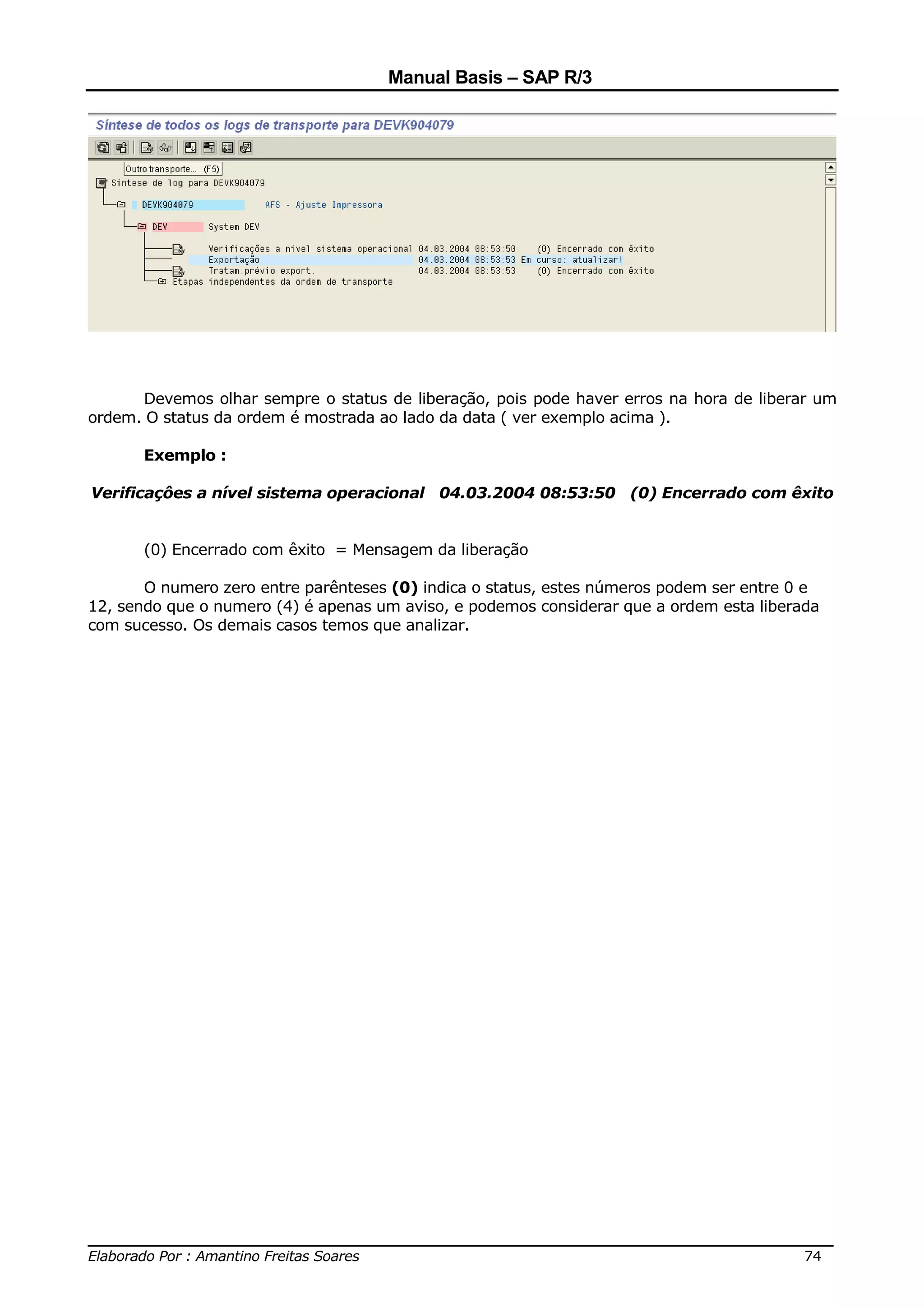 Manual Basis – SAP R/3




      Devemos olhar sempre o status de liberação, pois pode haver erros na hora de liberar um
ordem. O status da ordem é mostrada ao lado da data ( ver exemplo acima ).

       Exemplo :

Verificaçôes a nível sistema operacional 04.03.2004 08:53:50 (0) Encerrado com êxito


       (0) Encerrado com êxito = Mensagem da liberação

       O numero zero entre parênteses (0) indica o status, estes números podem ser entre 0 e
12, sendo que o numero (4) é apenas um aviso, e podemos considerar que a ordem esta liberada
com sucesso. Os demais casos temos que analizar.




______________________________________________________________________________
Elaborado Por : Amantino Freitas Soares                                    74
 