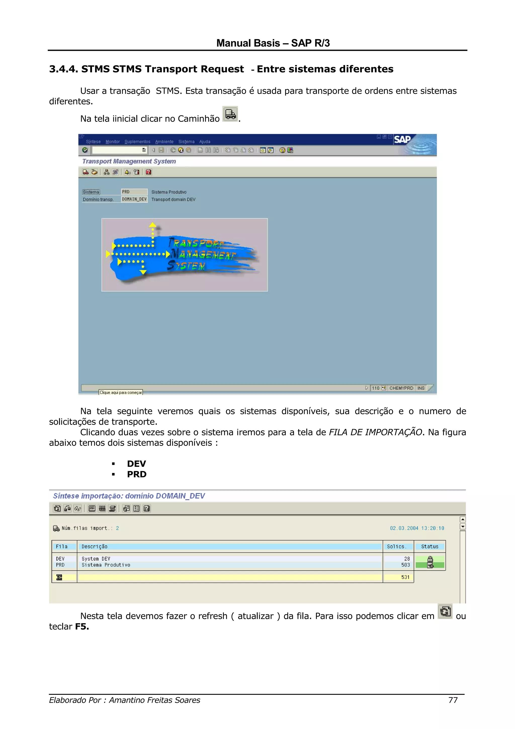 Manual Basis – SAP R/3

3.4.4. STMS STMS Transport Request - Entre sistemas diferentes

        Usar a transação STMS. Esta transação é usada para transporte de ordens entre sistemas
diferentes.

       Na tela iinicial clicar no Caminhão   .




         Na tela seguinte veremos quais os sistemas disponíveis, sua descrição e o numero de
solicitações de transporte.
         Clicando duas vezes sobre o sistema iremos para a tela de FILA DE IMPORTAÇÃO. Na figura
abaixo temos dois sistemas disponíveis :

                  DEV
                  PRD




        Nesta tela devemos fazer o refresh ( atualizar ) da fila. Para isso podemos clicar em   ou
teclar F5.




______________________________________________________________________________
Elaborado Por : Amantino Freitas Soares                                    77
 