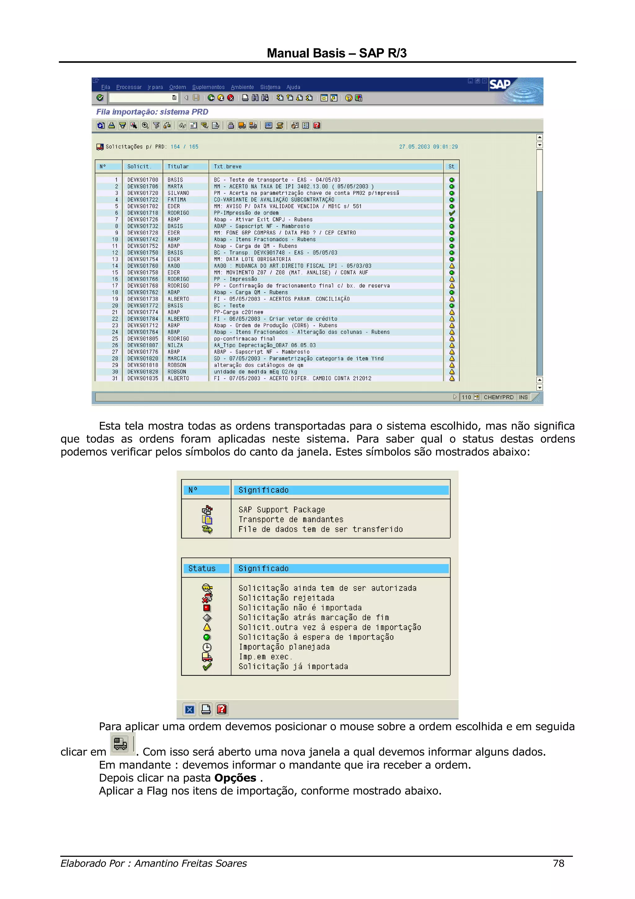Manual Basis – SAP R/3




      Esta tela mostra todas as ordens transportadas para o sistema escolhido, mas não significa
que todas as ordens foram aplicadas neste sistema. Para saber qual o status destas ordens
podemos verificar pelos símbolos do canto da janela. Estes símbolos são mostrados abaixo:




       Para aplicar uma ordem devemos posicionar o mouse sobre a ordem escolhida e em seguida

clicar em       . Com isso será aberto uma nova janela a qual devemos informar alguns dados.
        Em mandante : devemos informar o mandante que ira receber a ordem.
        Depois clicar na pasta Opções .
        Aplicar a Flag nos itens de importação, conforme mostrado abaixo.




______________________________________________________________________________
Elaborado Por : Amantino Freitas Soares                                    78
 