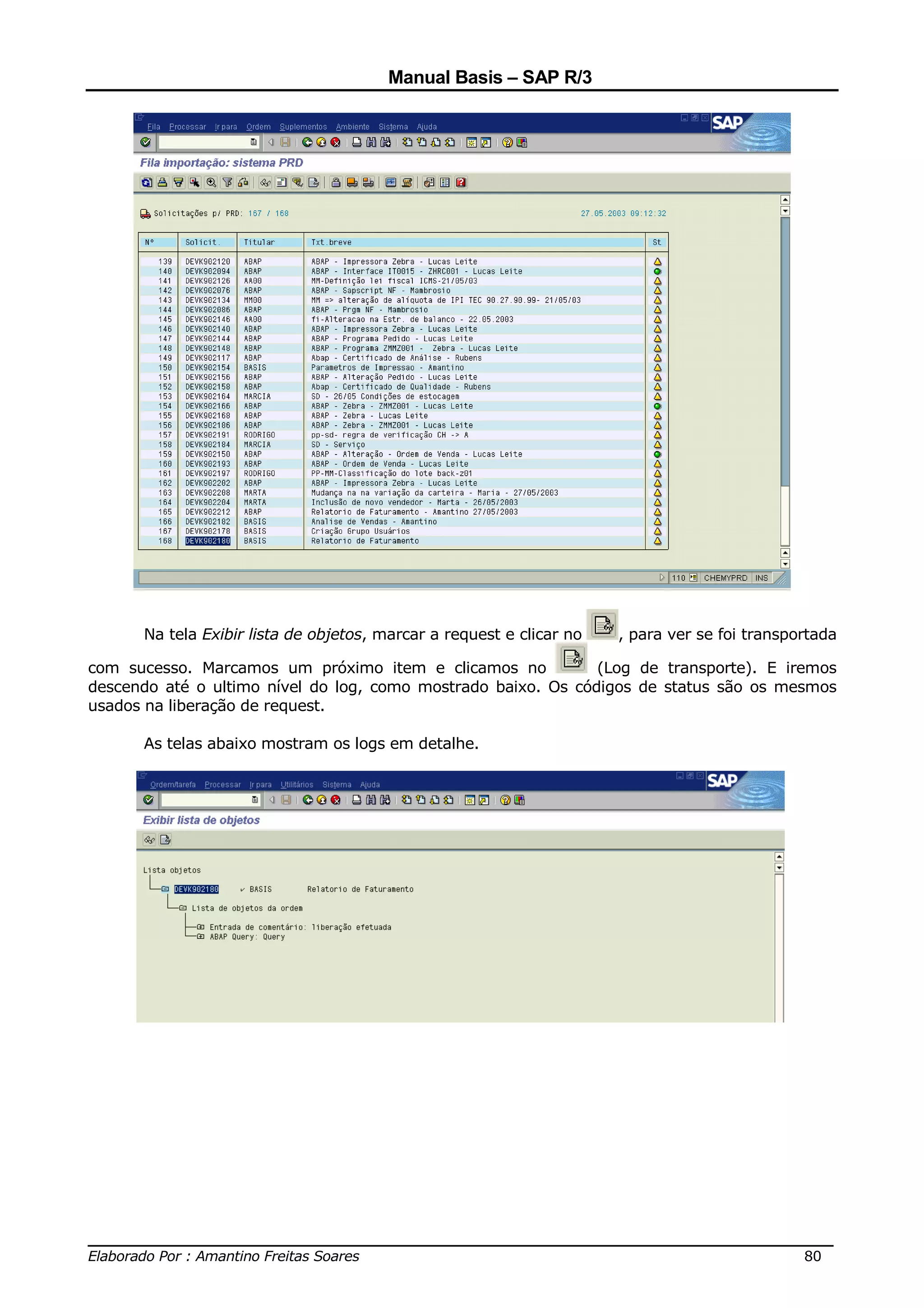 Manual Basis – SAP R/3




      Na tela Exibir lista de objetos, marcar a request e clicar no   , para ver se foi transportada

com sucesso. Marcamos um próximo item e clicamos no            (Log de transporte). E iremos
descendo até o ultimo nível do log, como mostrado baixo. Os códigos de status são os mesmos
usados na liberação de request.

      As telas abaixo mostram os logs em detalhe.




______________________________________________________________________________
Elaborado Por : Amantino Freitas Soares                                    80
 