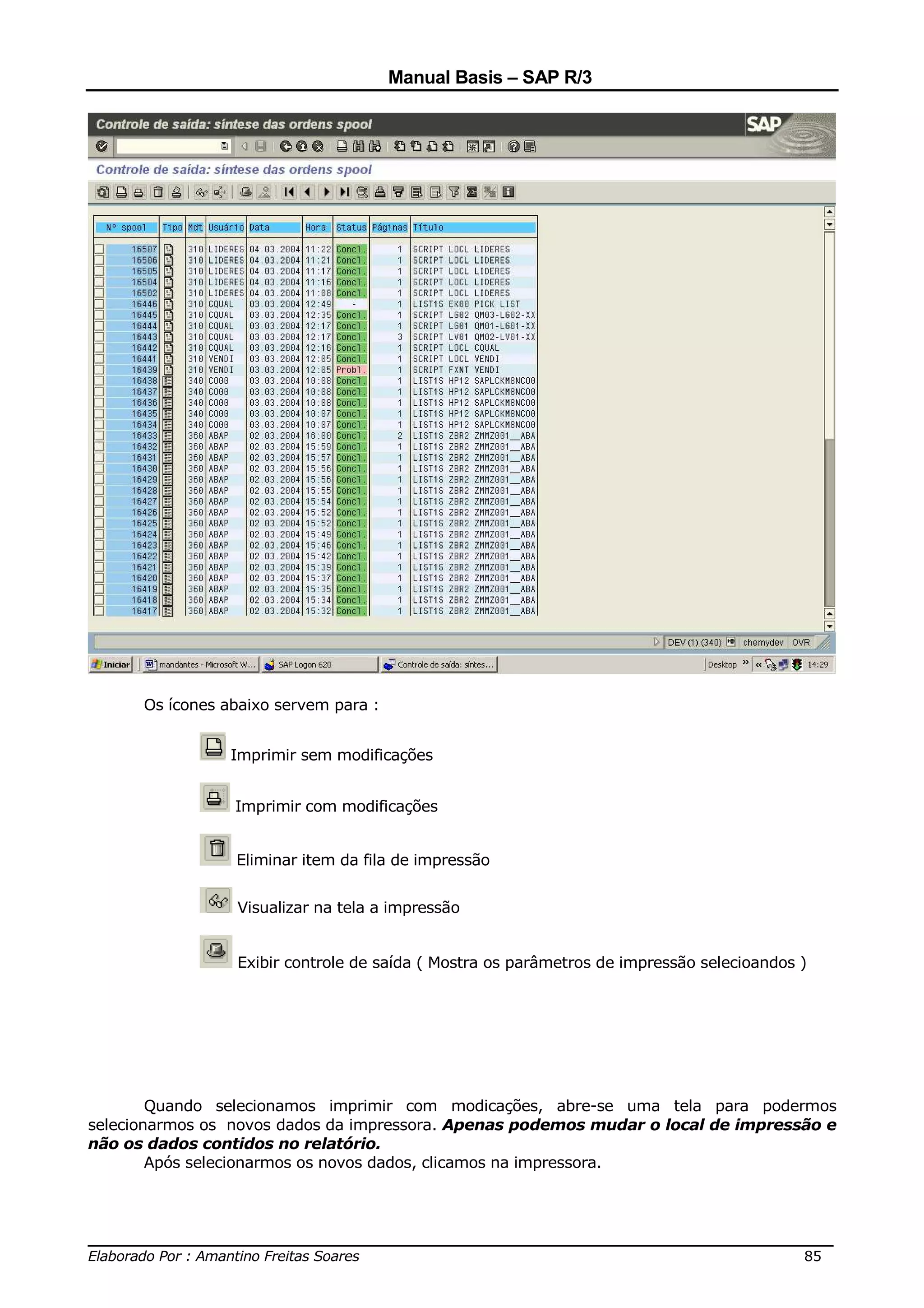 Manual Basis – SAP R/3




      Os ícones abaixo servem para :


                 Imprimir sem modificações


                 Imprimir com modificações


                 Eliminar item da fila de impressão


                 Visualizar na tela a impressão


                 Exibir controle de saída ( Mostra os parâmetros de impressão selecioandos )




        Quando selecionamos imprimir com modicações, abre-se uma tela para podermos
selecionarmos os novos dados da impressora. Apenas podemos mudar o local de impressão e
não os dados contidos no relatório.
        Após selecionarmos os novos dados, clicamos na impressora.



______________________________________________________________________________
Elaborado Por : Amantino Freitas Soares                                    85
 