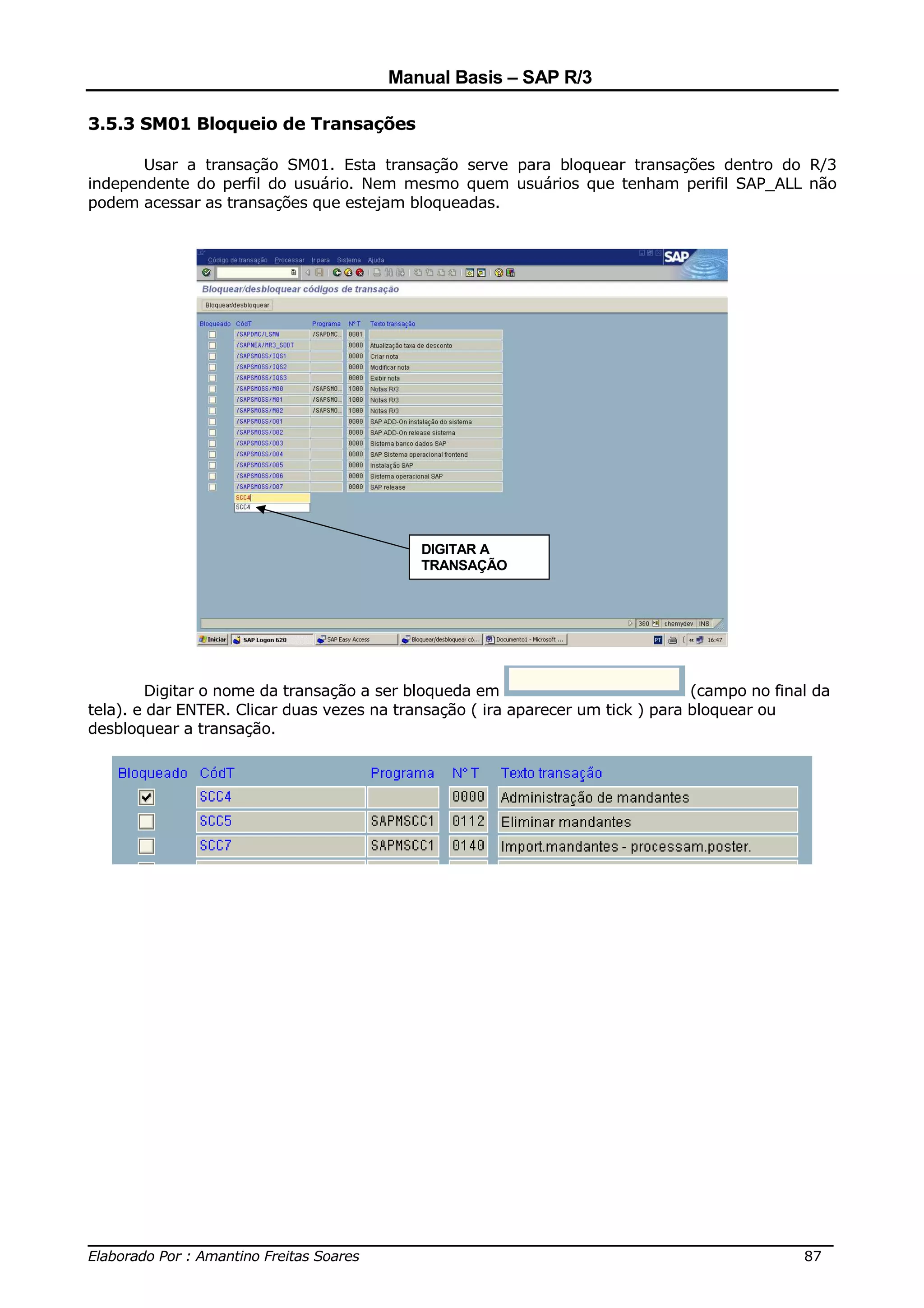Manual Basis – SAP R/3

3.5.3 SM01 Bloqueio de Transações

       Usar a transação SM01. Esta transação serve para bloquear transações dentro do R/3
independente do perfil do usuário. Nem mesmo quem usuários que tenham perifil SAP_ALL não
podem acessar as transações que estejam bloqueadas.




                                            DIGITAR A
                                            TRANSAÇÃO




        Digitar o nome da transação a ser bloqueda em                            (campo no final da
tela). e dar ENTER. Clicar duas vezes na transação ( ira aparecer um tick ) para bloquear ou
desbloquear a transação.




______________________________________________________________________________
Elaborado Por : Amantino Freitas Soares                                    87
 