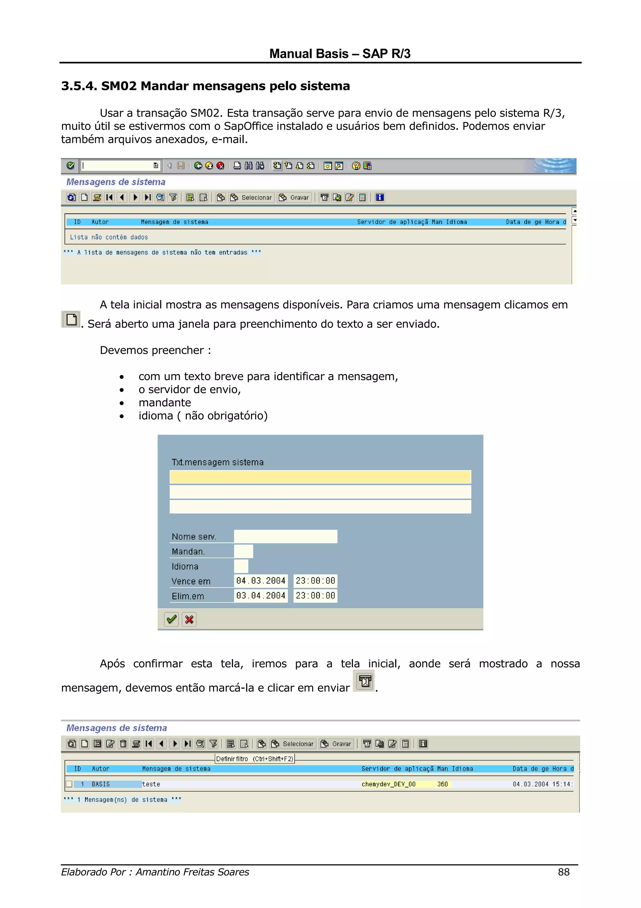 Manual Basis – SAP R/3

3.5.4. SM02 Mandar mensagens pelo sistema

       Usar a transação SM02. Esta transação serve para envio de mensagens pelo sistema R/3,
muito útil se estivermos com o SapOffice instalado e usuários bem definidos. Podemos enviar
também arquivos anexados, e-mail.




       A tela inicial mostra as mensagens disponíveis. Para criamos uma mensagem clicamos em
   . Será aberto uma janela para preenchimento do texto a ser enviado.

       Devemos preencher :

          •   com um texto breve para identificar a mensagem,
          •   o servidor de envio,
          •   mandante
          •   idioma ( não obrigatório)




       Após confirmar esta tela, iremos para a tela inicial, aonde será mostrado a nossa

mensagem, devemos então marcá-la e clicar em enviar      .




______________________________________________________________________________
Elaborado Por : Amantino Freitas Soares                                    88
 