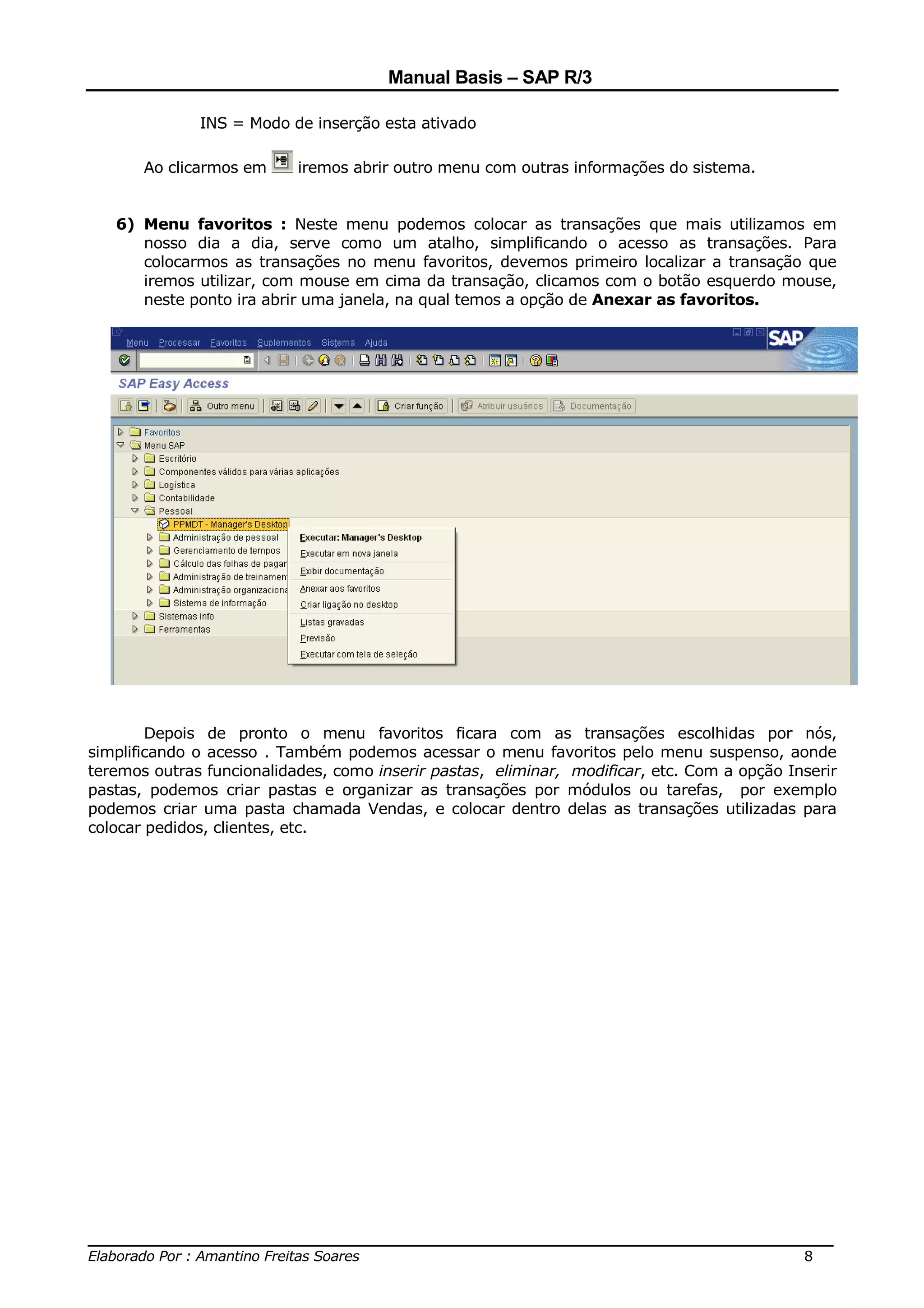 Manual Basis – SAP R/3

              INS = Modo de inserção esta ativado

       Ao clicarmos em     iremos abrir outro menu com outras informações do sistema.


   6) Menu favoritos : Neste menu podemos colocar as transações que mais utilizamos em
      nosso dia a dia, serve como um atalho, simplificando o acesso as transações. Para
      colocarmos as transações no menu favoritos, devemos primeiro localizar a transação que
      iremos utilizar, com mouse em cima da transação, clicamos com o botão esquerdo mouse,
      neste ponto ira abrir uma janela, na qual temos a opção de Anexar as favoritos.




        Depois de pronto o menu favoritos ficara com as transações escolhidas por nós,
simplificando o acesso . Também podemos acessar o menu favoritos pelo menu suspenso, aonde
teremos outras funcionalidades, como inserir pastas, eliminar, modificar, etc. Com a opção Inserir
pastas, podemos criar pastas e organizar as transações por módulos ou tarefas, por exemplo
podemos criar uma pasta chamada Vendas, e colocar dentro delas as transações utilizadas para
colocar pedidos, clientes, etc.




______________________________________________________________________________
Elaborado Por : Amantino Freitas Soares                                    8
 