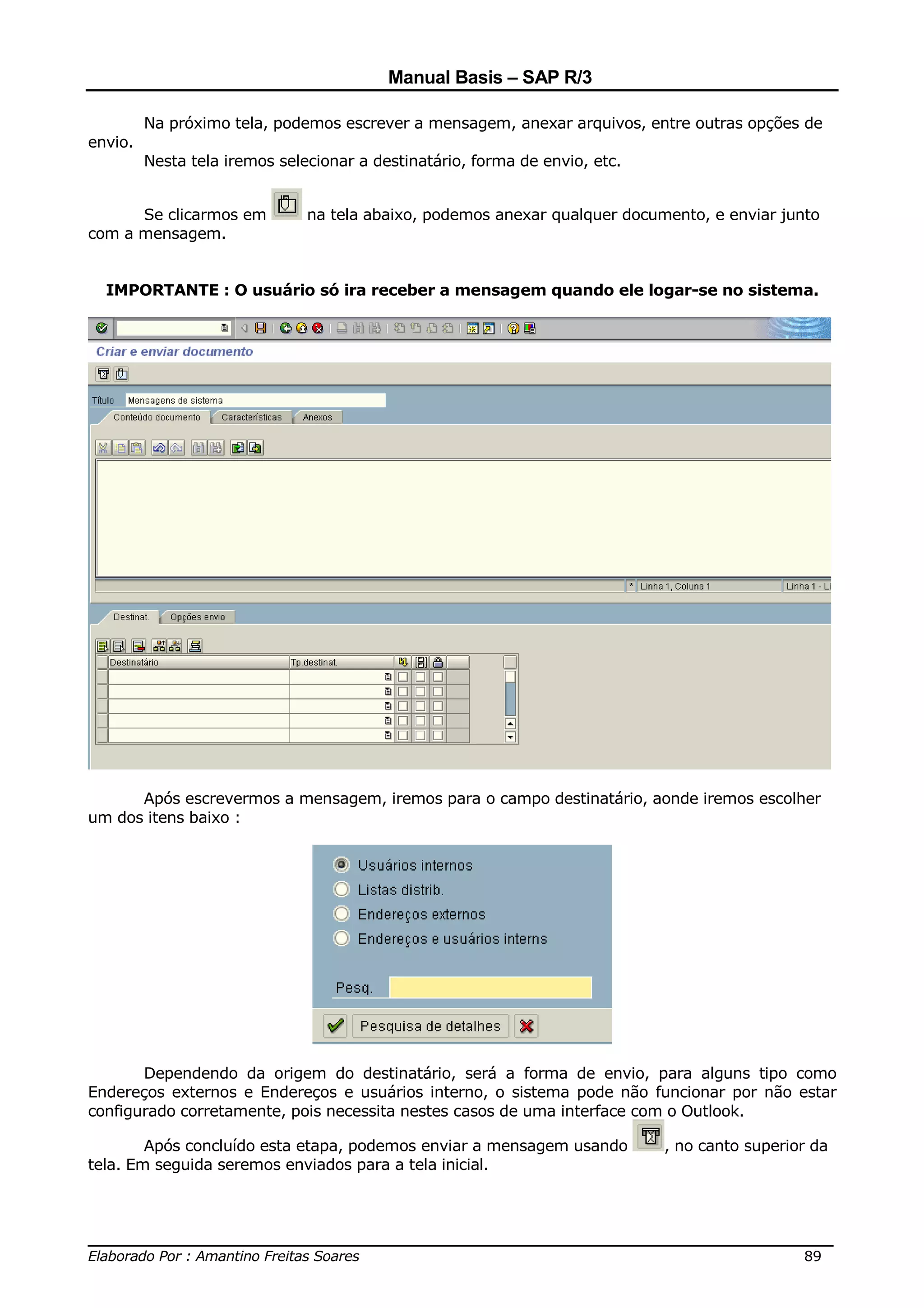 Manual Basis – SAP R/3

         Na próximo tela, podemos escrever a mensagem, anexar arquivos, entre outras opções de
envio.
         Nesta tela iremos selecionar a destinatário, forma de envio, etc.


      Se clicarmos em          na tela abaixo, podemos anexar qualquer documento, e enviar junto
com a mensagem.


  IMPORTANTE : O usuário só ira receber a mensagem quando ele logar-se no sistema.




      Após escrevermos a mensagem, iremos para o campo destinatário, aonde iremos escolher
um dos itens baixo :




       Dependendo da origem do destinatário, será a forma de envio, para alguns tipo como
Endereços externos e Endereços e usuários interno, o sistema pode não funcionar por não estar
configurado corretamente, pois necessita nestes casos de uma interface com o Outlook.

        Após concluído esta etapa, podemos enviar a mensagem usando          , no canto superior da
tela. Em seguida seremos enviados para a tela inicial.



______________________________________________________________________________
Elaborado Por : Amantino Freitas Soares                                    89
 