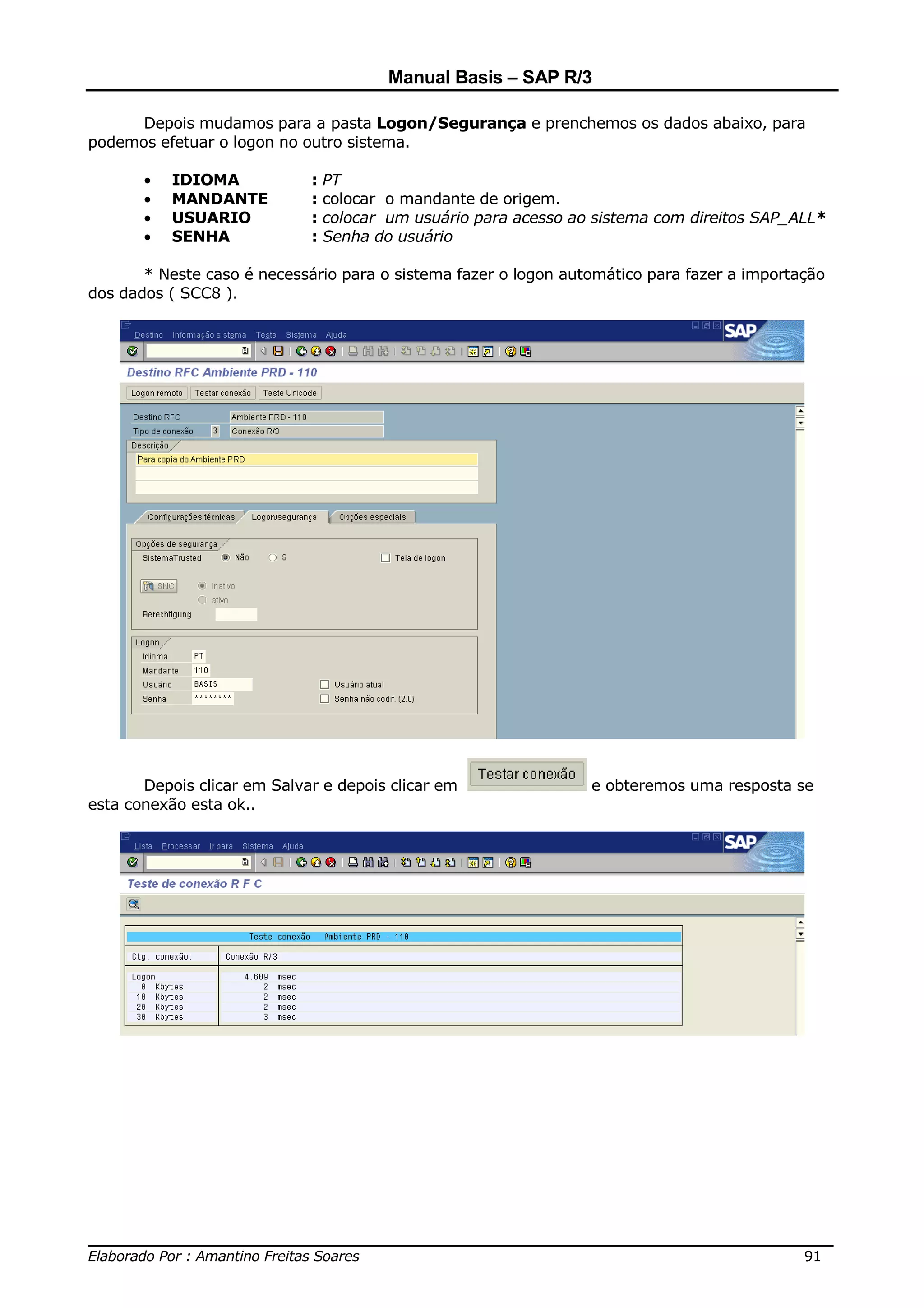 Manual Basis – SAP R/3

      Depois mudamos para a pasta Logon/Segurança e prenchemos os dados abaixo, para
podemos efetuar o logon no outro sistema.

       •   IDIOMA            : PT
       •   MANDANTE          : colocar o mandante de origem.
       •   USUARIO           : colocar um usuário para acesso ao sistema com direitos SAP_ALL*
       •   SENHA             : Senha do usuário

       * Neste caso é necessário para o sistema fazer o logon automático para fazer a importação
dos dados ( SCC8 ).




       Depois clicar em Salvar e depois clicar em                e obteremos uma resposta se
esta conexão esta ok..




______________________________________________________________________________
Elaborado Por : Amantino Freitas Soares                                    91
 