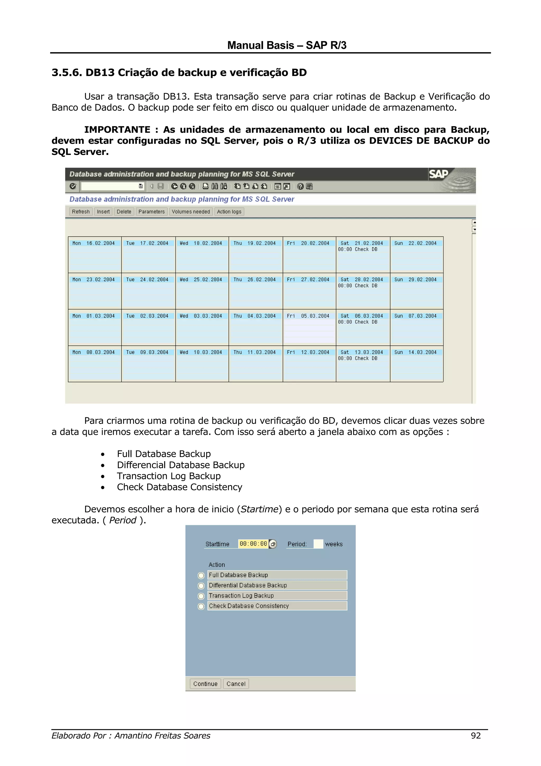 Manual Basis – SAP R/3

3.5.6. DB13 Criação de backup e verificação BD

       Usar a transação DB13. Esta transação serve para criar rotinas de Backup e Verificação do
Banco de Dados. O backup pode ser feito em disco ou qualquer unidade de armazenamento.

      IMPORTANTE : As unidades de armazenamento ou local em disco para Backup,
devem estar configuradas no SQL Server, pois o R/3 utiliza os DEVICES DE BACKUP do
SQL Server.




       Para criarmos uma rotina de backup ou verificação do BD, devemos clicar duas vezes sobre
a data que iremos executar a tarefa. Com isso será aberto a janela abaixo com as opções :

          •   Full Database Backup
          •   Differencial Database Backup
          •   Transaction Log Backup
          •   Check Database Consistency

       Devemos escolher a hora de inicio (Startime) e o periodo por semana que esta rotina será
executada. ( Period ).




______________________________________________________________________________
Elaborado Por : Amantino Freitas Soares                                    92
 