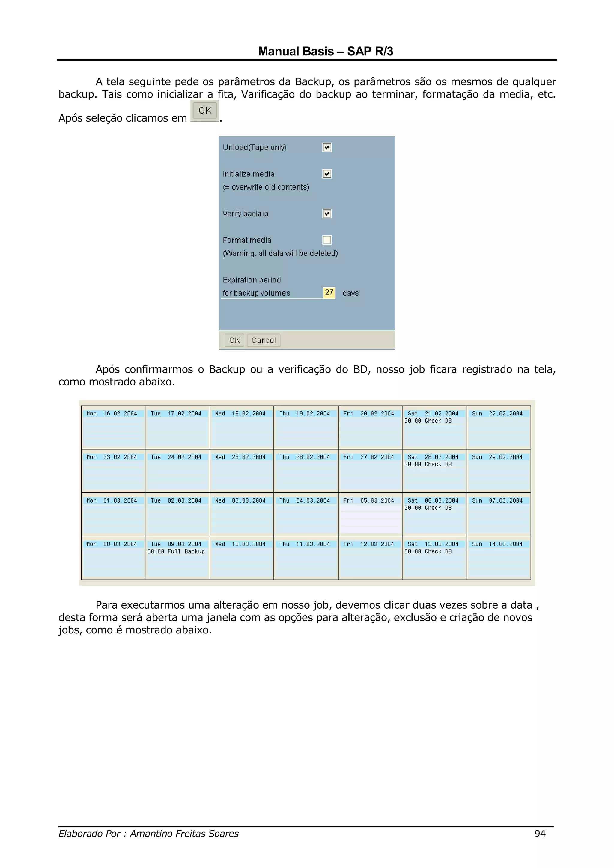Manual Basis – SAP R/3

      A tela seguinte pede os parâmetros da Backup, os parâmetros são os mesmos de qualquer
backup. Tais como inicializar a fita, Varificação do backup ao terminar, formatação da media, etc.

Após seleção clicamos em       .




      Após confirmarmos o Backup ou a verificação do BD, nosso job ficara registrado na tela,
como mostrado abaixo.




        Para executarmos uma alteração em nosso job, devemos clicar duas vezes sobre a data ,
desta forma será aberta uma janela com as opções para alteração, exclusão e criação de novos
jobs, como é mostrado abaixo.




______________________________________________________________________________
Elaborado Por : Amantino Freitas Soares                                    94
 