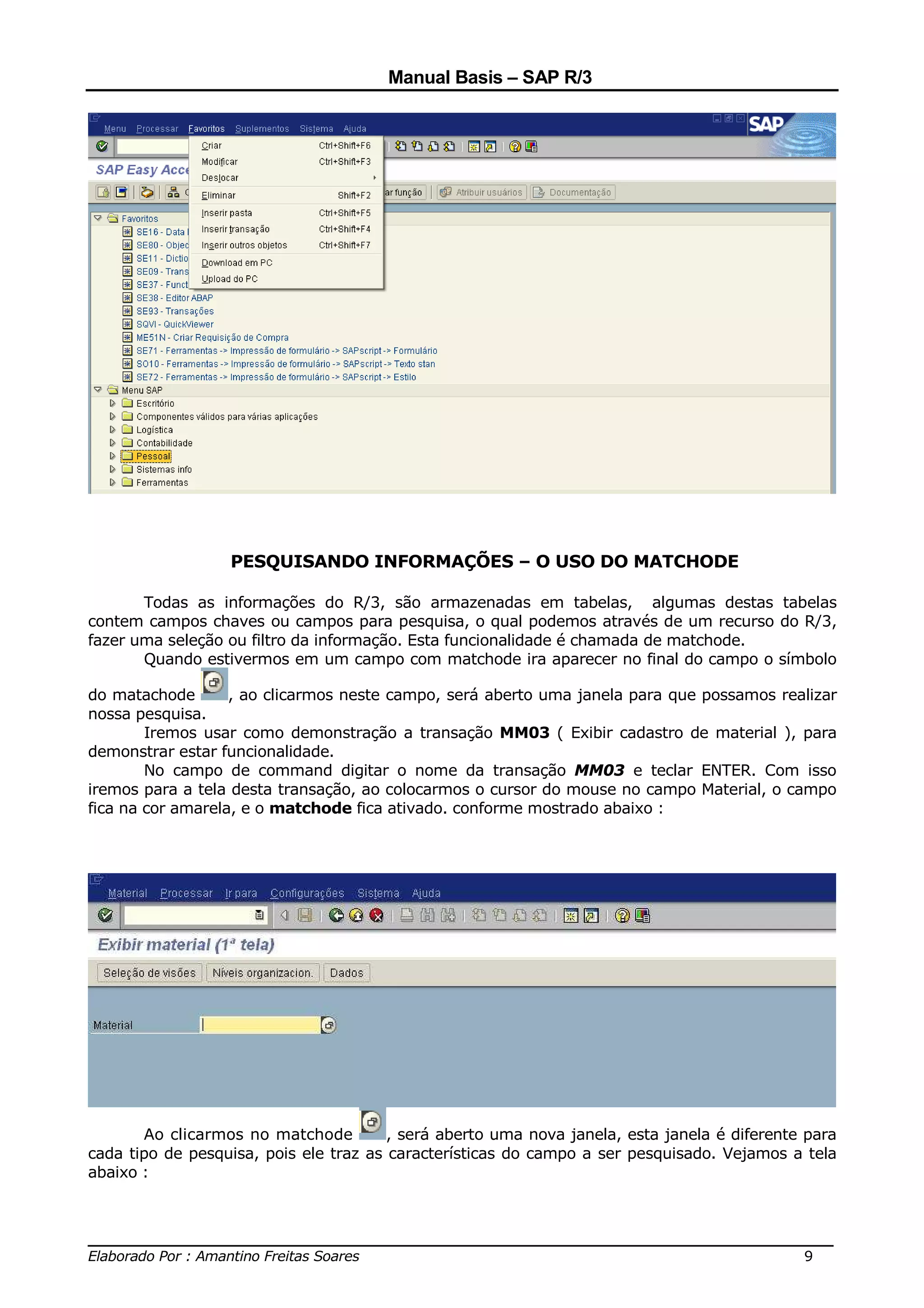 Manual Basis – SAP R/3




                  PESQUISANDO INFORMAÇÕES – O USO DO MATCHODE

       Todas as informações do R/3, são armazenadas em tabelas, algumas destas tabelas
contem campos chaves ou campos para pesquisa, o qual podemos através de um recurso do R/3,
fazer uma seleção ou filtro da informação. Esta funcionalidade é chamada de matchode.
       Quando estivermos em um campo com matchode ira aparecer no final do campo o símbolo

do matachode       , ao clicarmos neste campo, será aberto uma janela para que possamos realizar
nossa pesquisa.
        Iremos usar como demonstração a transação MM03 ( Exibir cadastro de material ), para
demonstrar estar funcionalidade.
        No campo de command digitar o nome da transação MM03 e teclar ENTER. Com isso
iremos para a tela desta transação, ao colocarmos o cursor do mouse no campo Material, o campo
fica na cor amarela, e o matchode fica ativado. conforme mostrado abaixo :




       Ao clicarmos no matchode         , será aberto uma nova janela, esta janela é diferente para
cada tipo de pesquisa, pois ele traz as características do campo a ser pesquisado. Vejamos a tela
abaixo :



______________________________________________________________________________
Elaborado Por : Amantino Freitas Soares                                    9
 
