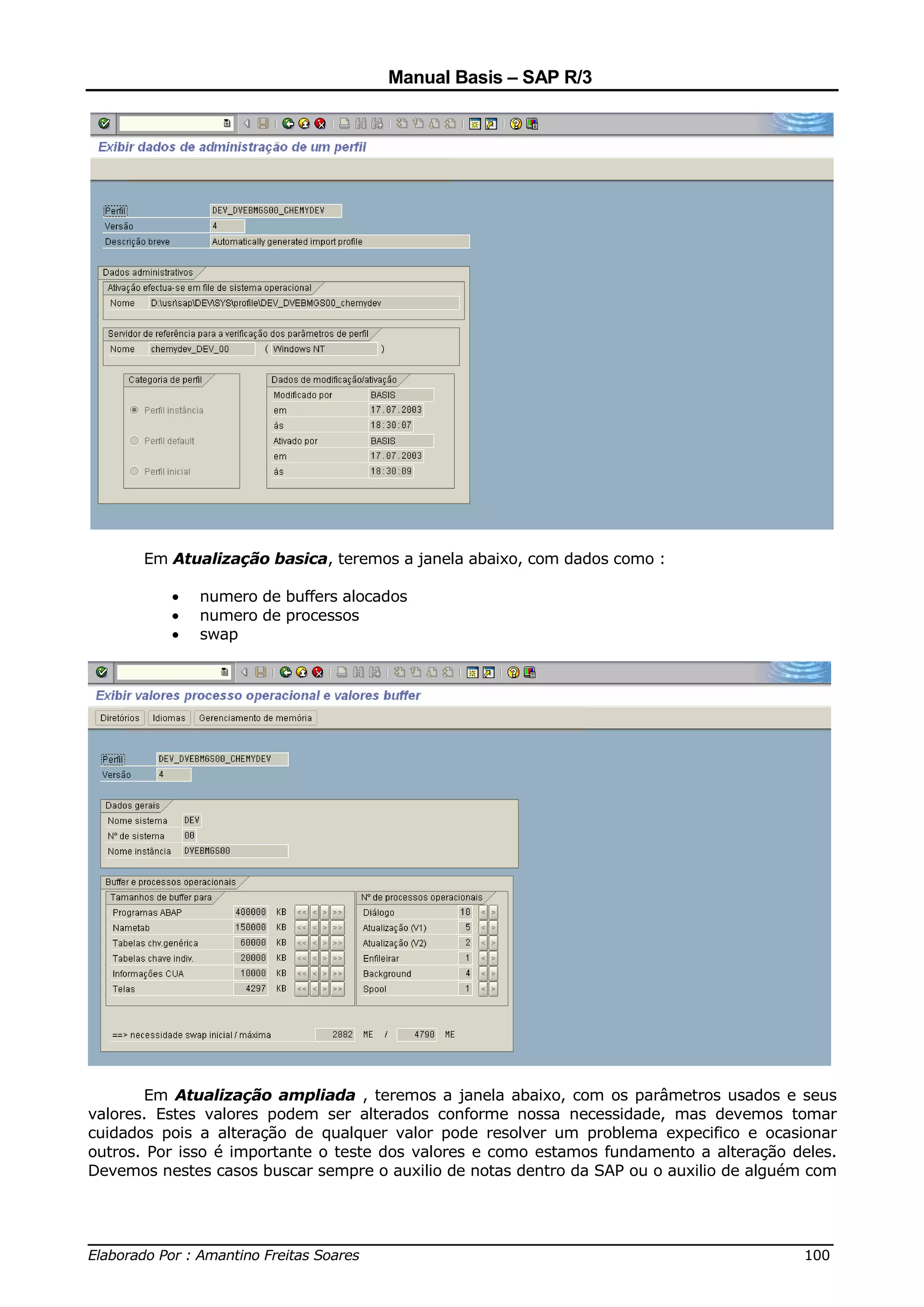 Manual Basis – SAP R/3




       Em Atualização basica, teremos a janela abaixo, com dados como :

          •   numero de buffers alocados
          •   numero de processos
          •   swap




       Em Atualização ampliada , teremos a janela abaixo, com os parâmetros usados e seus
valores. Estes valores podem ser alterados conforme nossa necessidade, mas devemos tomar
cuidados pois a alteração de qualquer valor pode resolver um problema expecifico e ocasionar
outros. Por isso é importante o teste dos valores e como estamos fundamento a alteração deles.
Devemos nestes casos buscar sempre o auxilio de notas dentro da SAP ou o auxilio de alguém com



______________________________________________________________________________
Elaborado Por : Amantino Freitas Soares                                    100
 