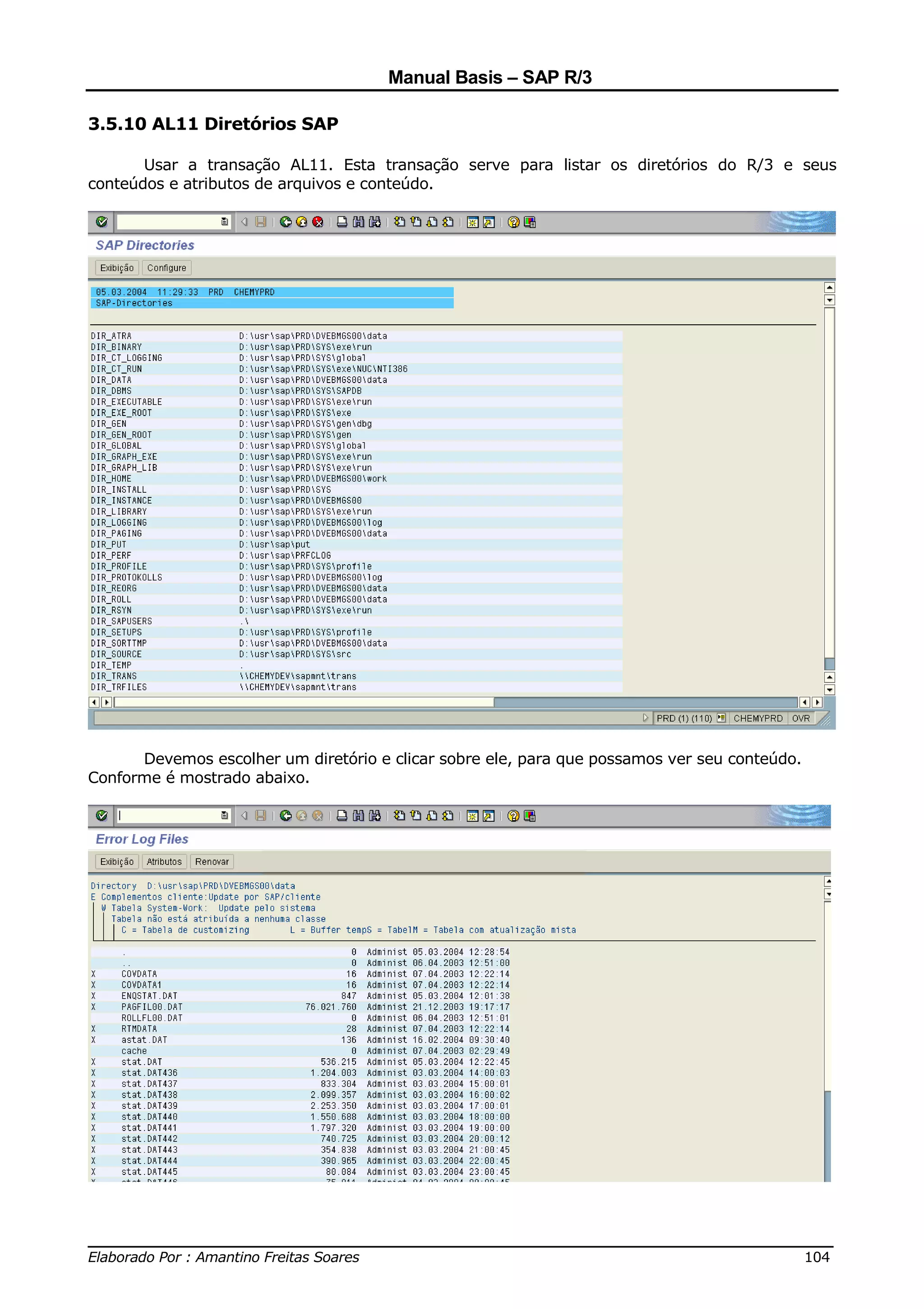 Manual Basis – SAP R/3

3.5.10 AL11 Diretórios SAP

       Usar a transação AL11. Esta transação serve para listar os diretórios do R/3 e seus
conteúdos e atributos de arquivos e conteúdo.




      Devemos escolher um diretório e clicar sobre ele, para que possamos ver seu conteúdo.
Conforme é mostrado abaixo.




______________________________________________________________________________
Elaborado Por : Amantino Freitas Soares                                    104
 