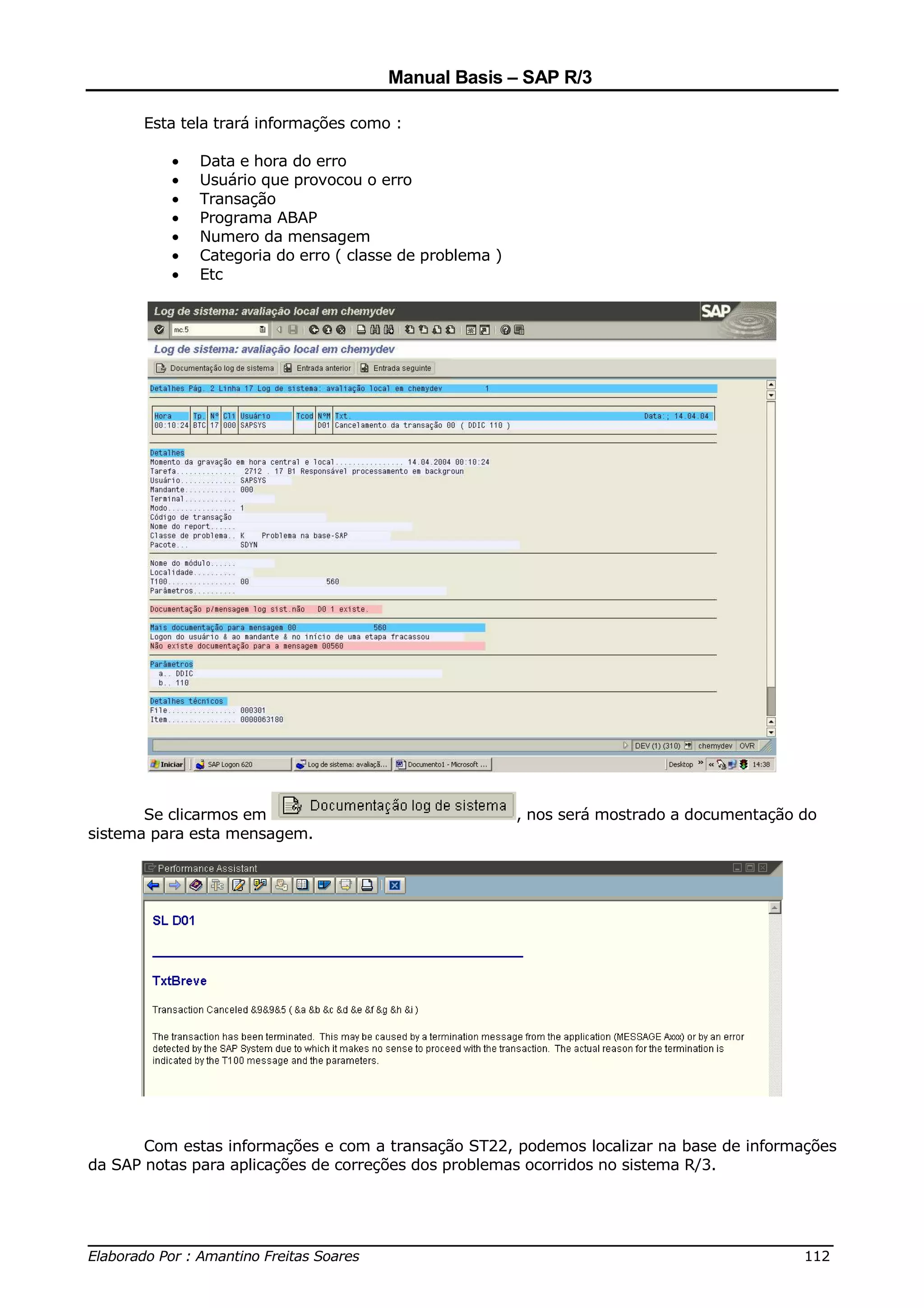 Manual Basis – SAP R/3

      Esta tela trará informações como :

          •   Data e hora do erro
          •   Usuário que provocou o erro
          •   Transação
          •   Programa ABAP
          •   Numero da mensagem
          •   Categoria do erro ( classe de problema )
          •   Etc




       Se clicarmos em                                   , nos será mostrado a documentação do
sistema para esta mensagem.




       Com estas informações e com a transação ST22, podemos localizar na base de informações
da SAP notas para aplicações de correções dos problemas ocorridos no sistema R/3.



______________________________________________________________________________
Elaborado Por : Amantino Freitas Soares                                    112
 