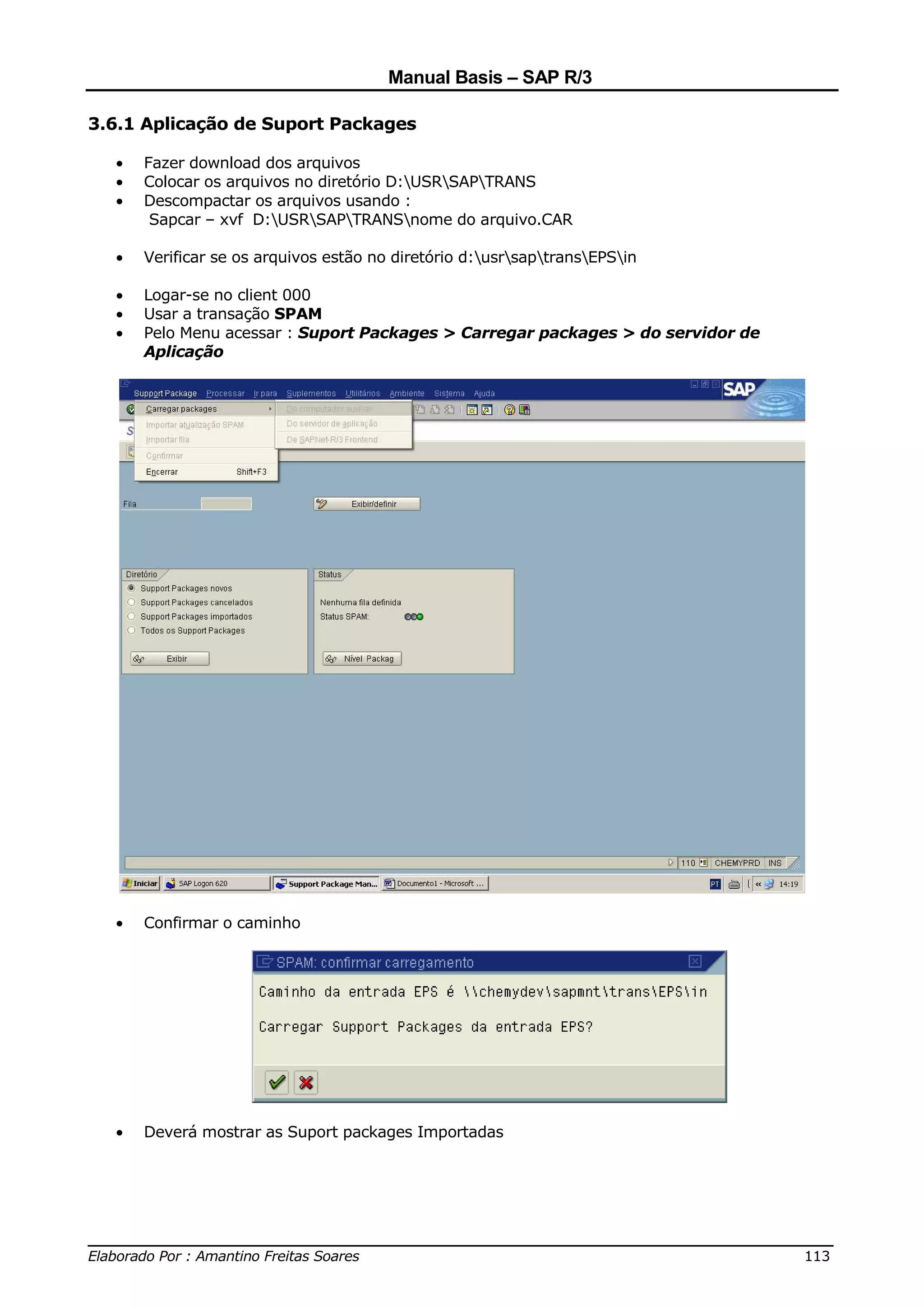 Manual Basis – SAP R/3

3.6.1 Aplicação de Suport Packages

  •   Fazer download dos arquivos
  •   Colocar os arquivos no diretório D:USRSAPTRANS
  •   Descompactar os arquivos usando :
       Sapcar – xvf D:USRSAPTRANSnome do arquivo.CAR

  •   Verificar se os arquivos estão no diretório d:usrsaptransEPSin

  •   Logar-se no client 000
  •   Usar a transação SPAM
  •   Pelo Menu acessar : Suport Packages > Carregar packages > do servidor de
      Aplicação




  •   Confirmar o caminho




  •   Deverá mostrar as Suport packages Importadas




______________________________________________________________________________
Elaborado Por : Amantino Freitas Soares                                    113
 