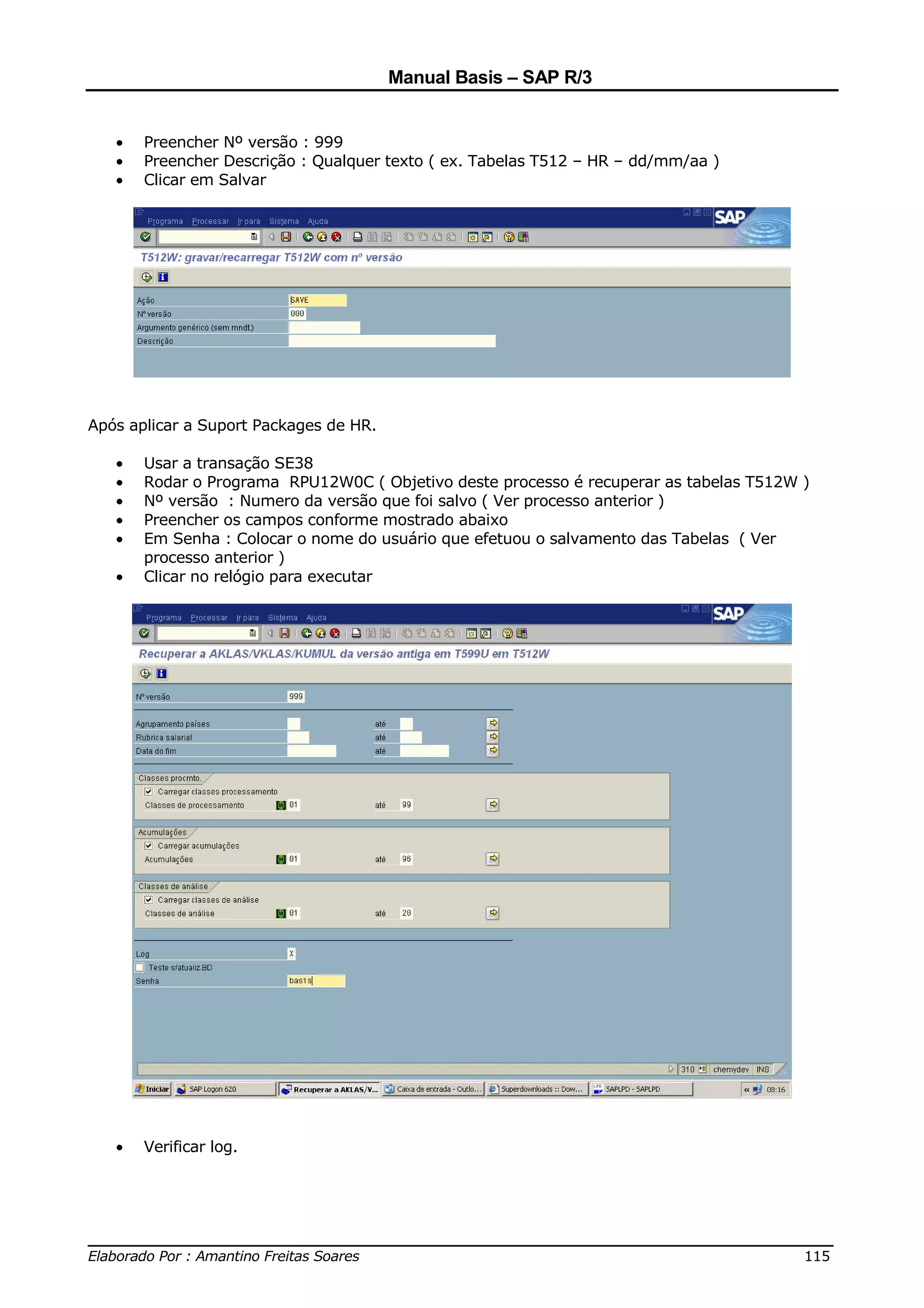 Manual Basis – SAP R/3


   •   Preencher Nº versão : 999
   •   Preencher Descrição : Qualquer texto ( ex. Tabelas T512 – HR – dd/mm/aa )
   •   Clicar em Salvar




Após aplicar a Suport Packages de HR.

   •   Usar a transação SE38
   •   Rodar o Programa RPU12W0C ( Objetivo deste processo é recuperar as tabelas T512W )
   •   Nº versão : Numero da versão que foi salvo ( Ver processo anterior )
   •   Preencher os campos conforme mostrado abaixo
   •   Em Senha : Colocar o nome do usuário que efetuou o salvamento das Tabelas ( Ver
       processo anterior )
   •   Clicar no relógio para executar




   •   Verificar log.




______________________________________________________________________________
Elaborado Por : Amantino Freitas Soares                                    115
 