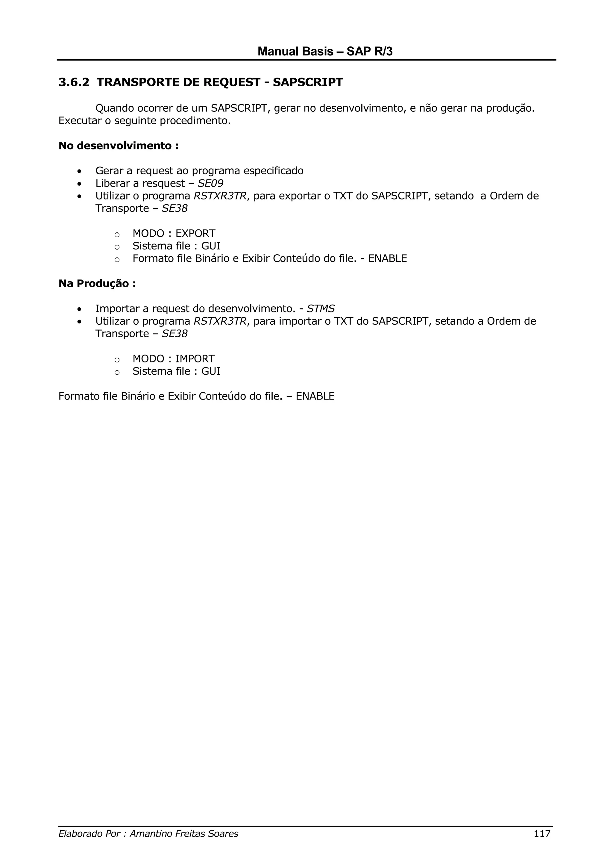 Manual Basis – SAP R/3

3.6.2 TRANSPORTE DE REQUEST - SAPSCRIPT

       Quando ocorrer de um SAPSCRIPT, gerar no desenvolvimento, e não gerar na produção.
Executar o seguinte procedimento.

No desenvolvimento :

   •   Gerar a request ao programa especificado
   •   Liberar a resquest – SE09
   •   Utilizar o programa RSTXR3TR, para exportar o TXT do SAPSCRIPT, setando a Ordem de
       Transporte – SE38

           o   MODO : EXPORT
           o   Sistema file : GUI
           o   Formato file Binário e Exibir Conteúdo do file. - ENABLE

Na Produção :

   •   Importar a request do desenvolvimento. - STMS
   •   Utilizar o programa RSTXR3TR, para importar o TXT do SAPSCRIPT, setando a Ordem de
       Transporte – SE38

           o   MODO : IMPORT
           o   Sistema file : GUI

Formato file Binário e Exibir Conteúdo do file. – ENABLE




______________________________________________________________________________
Elaborado Por : Amantino Freitas Soares                                    117
 