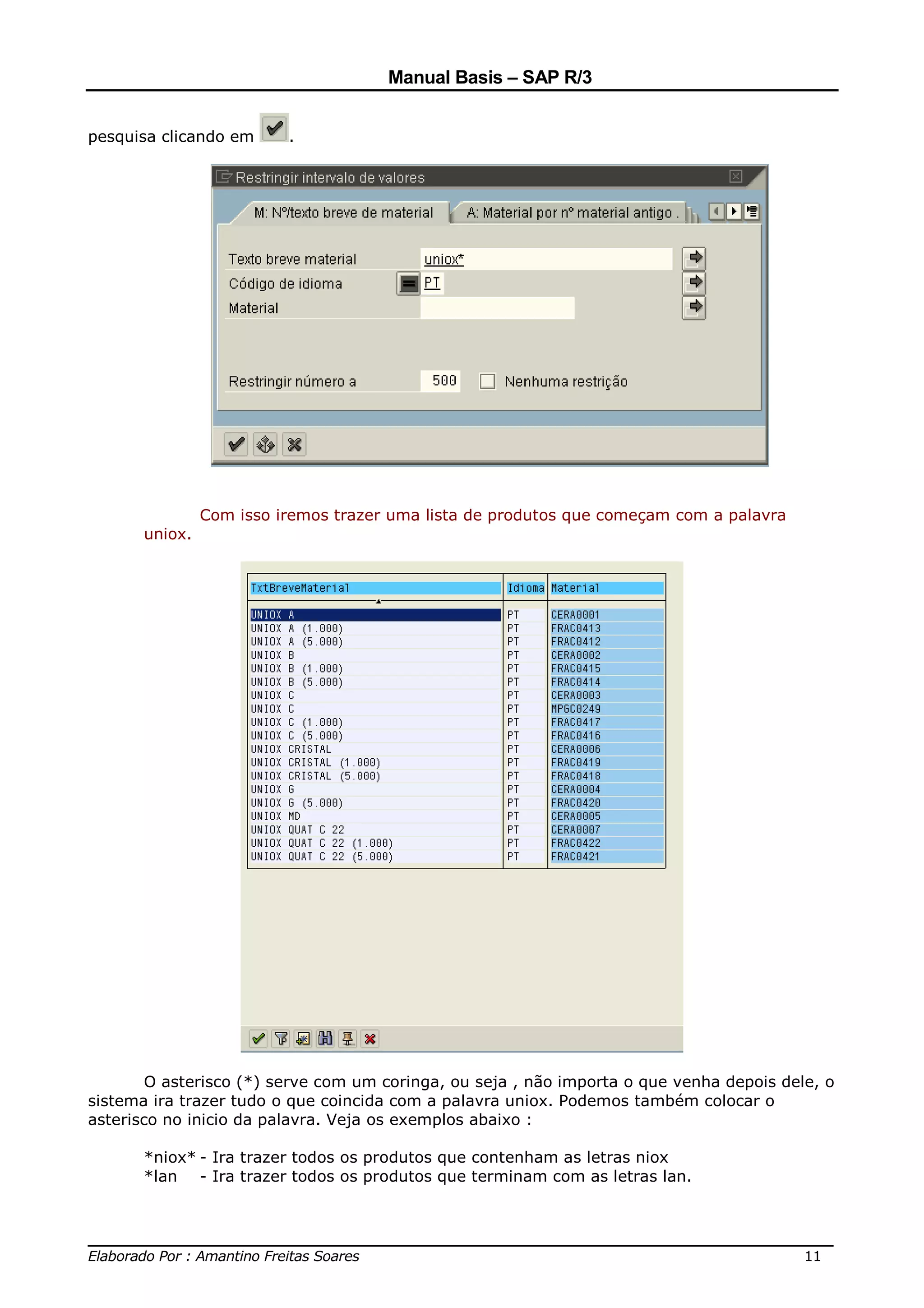 Manual Basis – SAP R/3


pesquisa clicando em      .




                Com isso iremos trazer uma lista de produtos que começam com a palavra
       uniox.




        O asterisco (*) serve com um coringa, ou seja , não importa o que venha depois dele, o
sistema ira trazer tudo o que coincida com a palavra uniox. Podemos também colocar o
asterisco no inicio da palavra. Veja os exemplos abaixo :

       *niox* - Ira trazer todos os produtos que contenham as letras niox
       *lan - Ira trazer todos os produtos que terminam com as letras lan.



______________________________________________________________________________
Elaborado Por : Amantino Freitas Soares                                    11
 