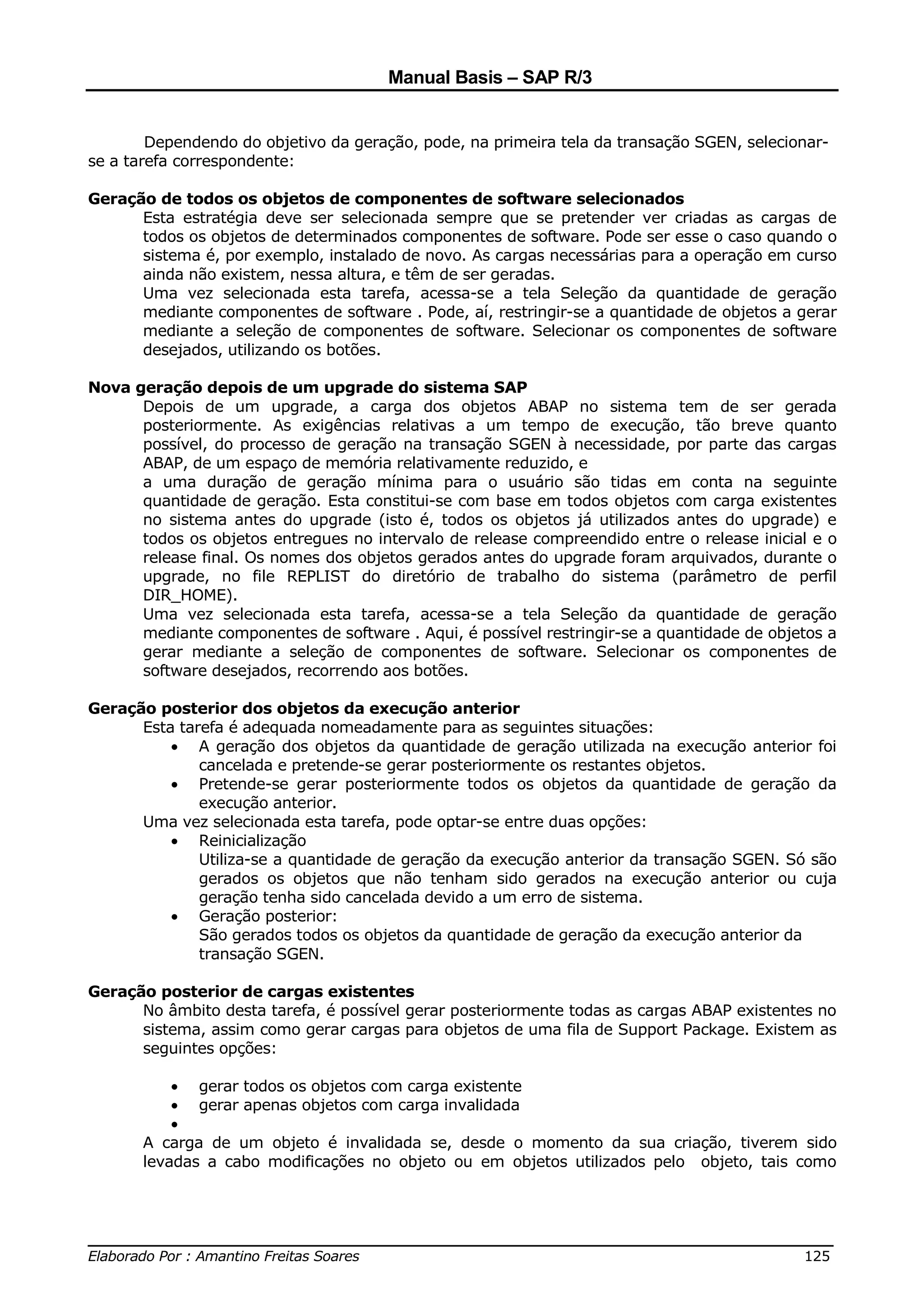 Manual Basis – SAP R/3


        Dependendo do objetivo da geração, pode, na primeira tela da transação SGEN, selecionar-
se a tarefa correspondente:

Geração de todos os objetos de componentes de software selecionados
      Esta estratégia deve ser selecionada sempre que se pretender ver criadas as cargas de
      todos os objetos de determinados componentes de software. Pode ser esse o caso quando o
      sistema é, por exemplo, instalado de novo. As cargas necessárias para a operação em curso
      ainda não existem, nessa altura, e têm de ser geradas.
      Uma vez selecionada esta tarefa, acessa-se a tela Seleção da quantidade de geração
      mediante componentes de software . Pode, aí, restringir-se a quantidade de objetos a gerar
      mediante a seleção de componentes de software. Selecionar os componentes de software
      desejados, utilizando os botões.

Nova geração depois de um upgrade do sistema SAP
      Depois de um upgrade, a carga dos objetos ABAP no sistema tem de ser gerada
      posteriormente. As exigências relativas a um tempo de execução, tão breve quanto
      possível, do processo de geração na transação SGEN à necessidade, por parte das cargas
      ABAP, de um espaço de memória relativamente reduzido, e
      a uma duração de geração mínima para o usuário são tidas em conta na seguinte
      quantidade de geração. Esta constitui-se com base em todos objetos com carga existentes
      no sistema antes do upgrade (isto é, todos os objetos já utilizados antes do upgrade) e
      todos os objetos entregues no intervalo de release compreendido entre o release inicial e o
      release final. Os nomes dos objetos gerados antes do upgrade foram arquivados, durante o
      upgrade, no file REPLIST do diretório de trabalho do sistema (parâmetro de perfil
      DIR_HOME).
      Uma vez selecionada esta tarefa, acessa-se a tela Seleção da quantidade de geração
      mediante componentes de software . Aqui, é possível restringir-se a quantidade de objetos a
      gerar mediante a seleção de componentes de software. Selecionar os componentes de
      software desejados, recorrendo aos botões.

Geração posterior dos objetos da execução anterior
      Esta tarefa é adequada nomeadamente para as seguintes situações:
          • A geração dos objetos da quantidade de geração utilizada na execução anterior foi
              cancelada e pretende-se gerar posteriormente os restantes objetos.
          • Pretende-se gerar posteriormente todos os objetos da quantidade de geração da
              execução anterior.
      Uma vez selecionada esta tarefa, pode optar-se entre duas opções:
          • Reinicialização
              Utiliza-se a quantidade de geração da execução anterior da transação SGEN. Só são
              gerados os objetos que não tenham sido gerados na execução anterior ou cuja
              geração tenha sido cancelada devido a um erro de sistema.
          • Geração posterior:
              São gerados todos os objetos da quantidade de geração da execução anterior da
              transação SGEN.

Geração posterior de cargas existentes
      No âmbito desta tarefa, é possível gerar posteriormente todas as cargas ABAP existentes no
      sistema, assim como gerar cargas para objetos de uma fila de Support Package. Existem as
      seguintes opções:

           • gerar todos os objetos com carga existente
           • gerar apenas objetos com carga invalidada
           •
       A carga de um objeto é invalidada se, desde o momento da sua criação, tiverem sido
       levadas a cabo modificações no objeto ou em objetos utilizados pelo objeto, tais como



______________________________________________________________________________
Elaborado Por : Amantino Freitas Soares                                    125
 