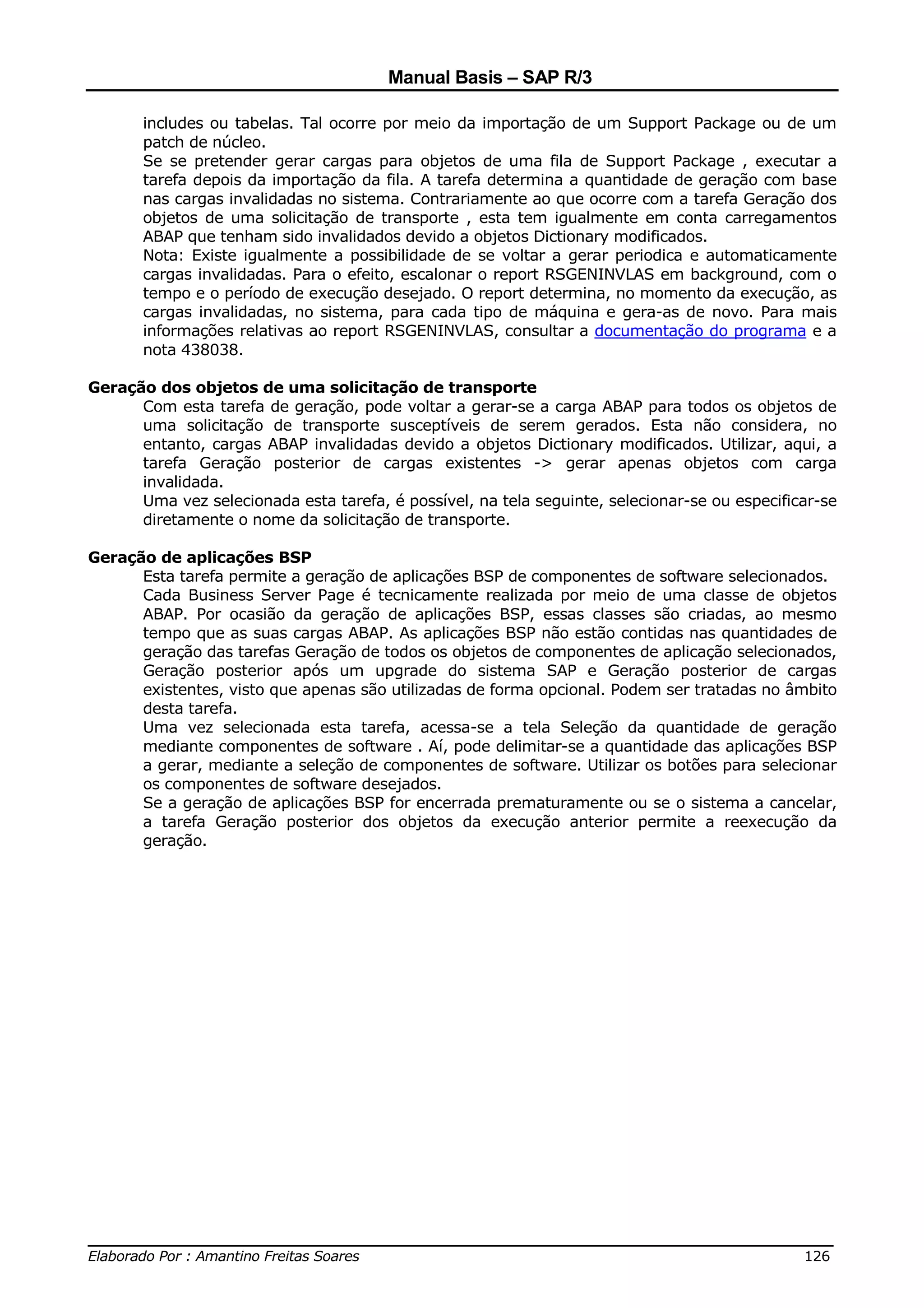 Manual Basis – SAP R/3

       includes ou tabelas. Tal ocorre por meio da importação de um Support Package ou de um
       patch de núcleo.
       Se se pretender gerar cargas para objetos de uma fila de Support Package , executar a
       tarefa depois da importação da fila. A tarefa determina a quantidade de geração com base
       nas cargas invalidadas no sistema. Contrariamente ao que ocorre com a tarefa Geração dos
       objetos de uma solicitação de transporte , esta tem igualmente em conta carregamentos
       ABAP que tenham sido invalidados devido a objetos Dictionary modificados.
       Nota: Existe igualmente a possibilidade de se voltar a gerar periodica e automaticamente
       cargas invalidadas. Para o efeito, escalonar o report RSGENINVLAS em background, com o
       tempo e o período de execução desejado. O report determina, no momento da execução, as
       cargas invalidadas, no sistema, para cada tipo de máquina e gera-as de novo. Para mais
       informações relativas ao report RSGENINVLAS, consultar a documentação do programa e a
       nota 438038.

Geração dos objetos de uma solicitação de transporte
      Com esta tarefa de geração, pode voltar a gerar-se a carga ABAP para todos os objetos de
      uma solicitação de transporte susceptíveis de serem gerados. Esta não considera, no
      entanto, cargas ABAP invalidadas devido a objetos Dictionary modificados. Utilizar, aqui, a
      tarefa Geração posterior de cargas existentes -> gerar apenas objetos com carga
      invalidada.
      Uma vez selecionada esta tarefa, é possível, na tela seguinte, selecionar-se ou especificar-se
      diretamente o nome da solicitação de transporte.

Geração de aplicações BSP
      Esta tarefa permite a geração de aplicações BSP de componentes de software selecionados.
      Cada Business Server Page é tecnicamente realizada por meio de uma classe de objetos
      ABAP. Por ocasião da geração de aplicações BSP, essas classes são criadas, ao mesmo
      tempo que as suas cargas ABAP. As aplicações BSP não estão contidas nas quantidades de
      geração das tarefas Geração de todos os objetos de componentes de aplicação selecionados,
      Geração posterior após um upgrade do sistema SAP e Geração posterior de cargas
      existentes, visto que apenas são utilizadas de forma opcional. Podem ser tratadas no âmbito
      desta tarefa.
      Uma vez selecionada esta tarefa, acessa-se a tela Seleção da quantidade de geração
      mediante componentes de software . Aí, pode delimitar-se a quantidade das aplicações BSP
      a gerar, mediante a seleção de componentes de software. Utilizar os botões para selecionar
      os componentes de software desejados.
      Se a geração de aplicações BSP for encerrada prematuramente ou se o sistema a cancelar,
      a tarefa Geração posterior dos objetos da execução anterior permite a reexecução da
      geração.




______________________________________________________________________________
Elaborado Por : Amantino Freitas Soares                                    126
 