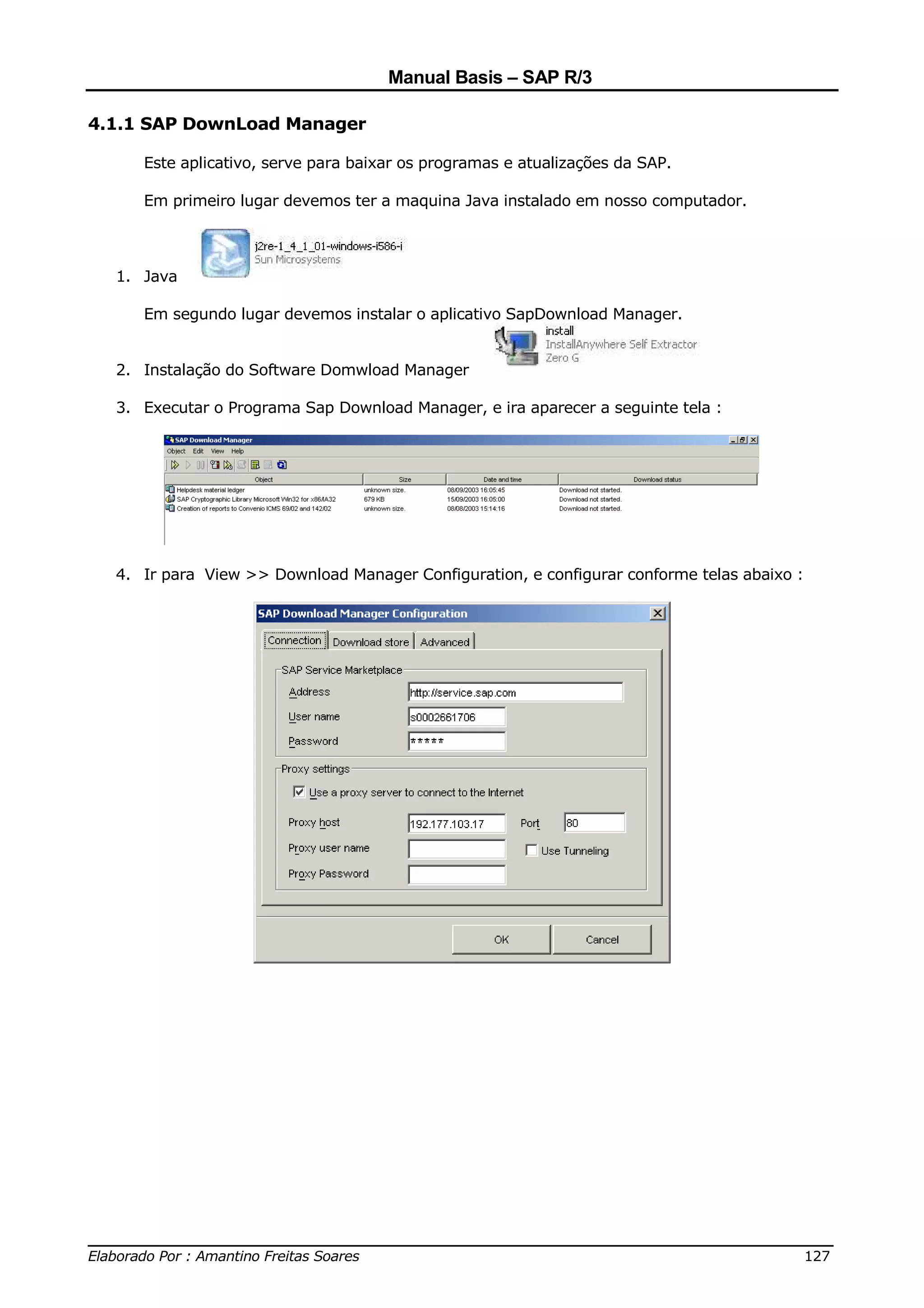 Manual Basis – SAP R/3

4.1.1 SAP DownLoad Manager

     Este aplicativo, serve para baixar os programas e atualizações da SAP.

     Em primeiro lugar devemos ter a maquina Java instalado em nosso computador.



  1. Java

     Em segundo lugar devemos instalar o aplicativo SapDownload Manager.


  2. Instalação do Software Domwload Manager

  3. Executar o Programa Sap Download Manager, e ira aparecer a seguinte tela :




  4. Ir para View >> Download Manager Configuration, e configurar conforme telas abaixo :




______________________________________________________________________________
Elaborado Por : Amantino Freitas Soares                                    127
 
