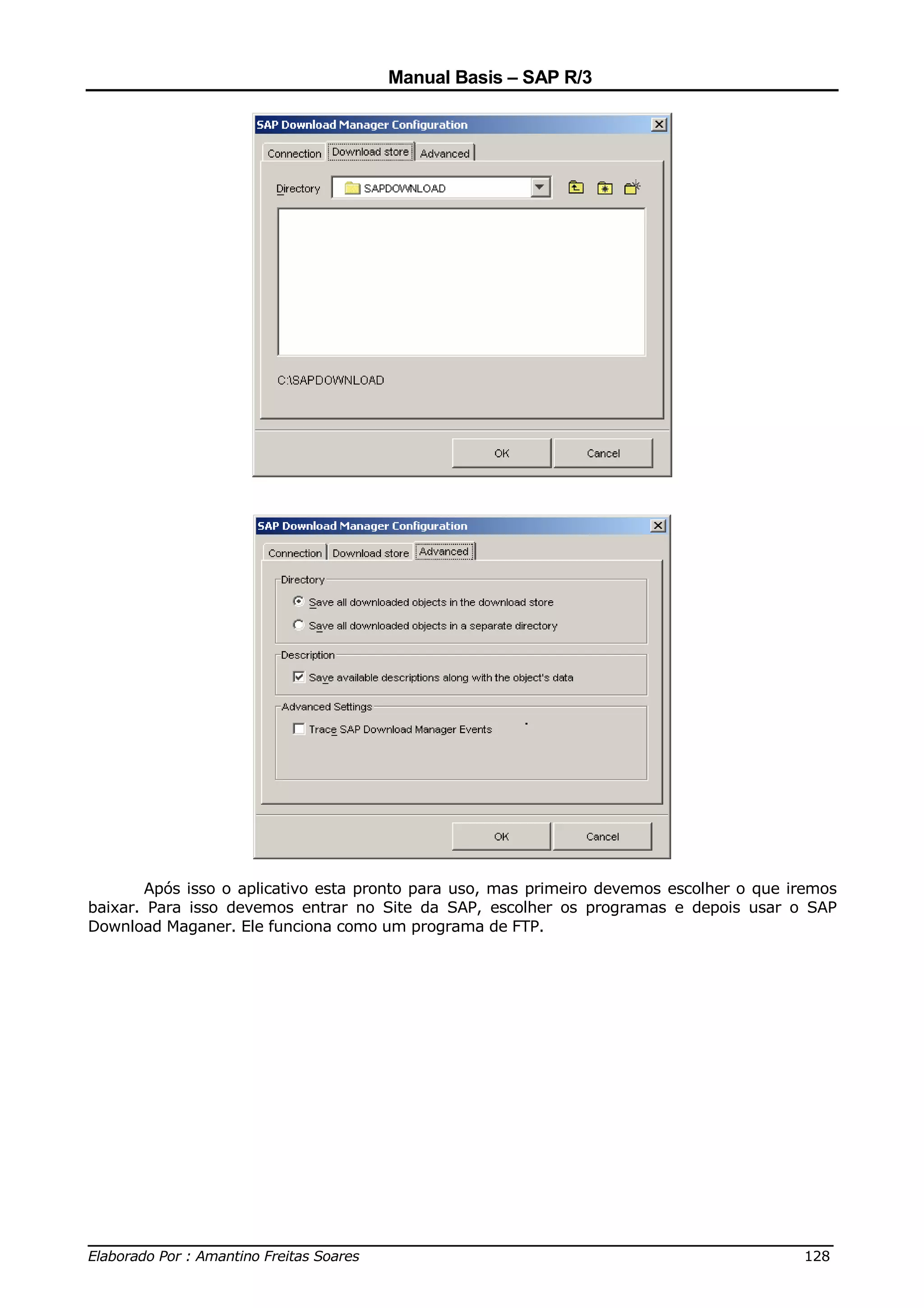 Manual Basis – SAP R/3




       Após isso o aplicativo esta pronto para uso, mas primeiro devemos escolher o que iremos
baixar. Para isso devemos entrar no Site da SAP, escolher os programas e depois usar o SAP
Download Maganer. Ele funciona como um programa de FTP.




______________________________________________________________________________
Elaborado Por : Amantino Freitas Soares                                    128
 