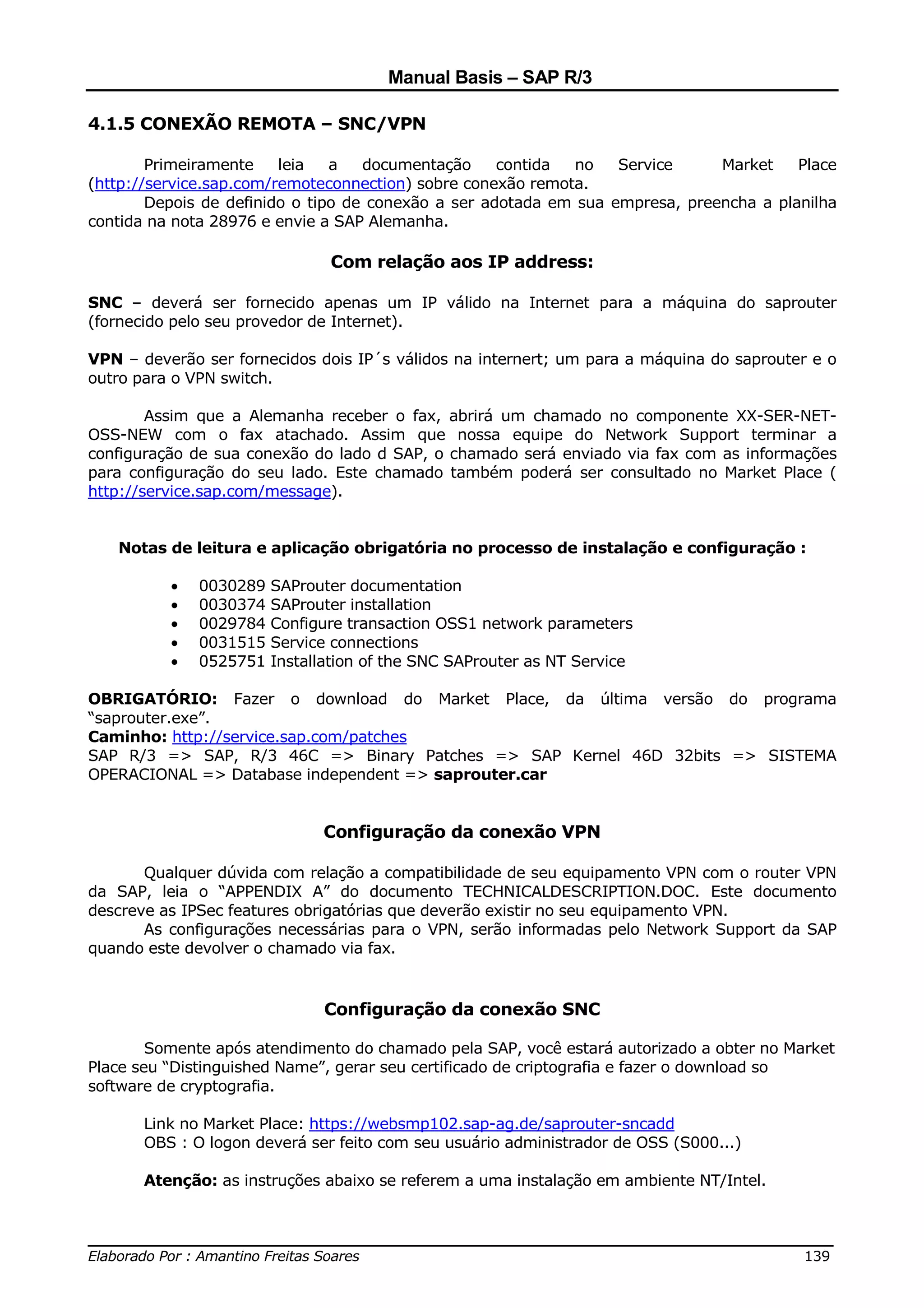 Manual Basis – SAP R/3

4.1.5 CONEXÃO REMOTA – SNC/VPN

        Primeiramente    leia   a   documentação     contida  no   Service     Market    Place
(http://service.sap.com/remoteconnection) sobre conexão remota.
        Depois de definido o tipo de conexão a ser adotada em sua empresa, preencha a planilha
contida na nota 28976 e envie a SAP Alemanha.

                               Com relação aos IP address:

SNC – deverá ser fornecido apenas um IP válido na Internet para a máquina do saprouter
(fornecido pelo seu provedor de Internet).

VPN – deverão ser fornecidos dois IP´s válidos na internert; um para a máquina do saprouter e o
outro para o VPN switch.

        Assim que a Alemanha receber o fax, abrirá um chamado no componente XX-SER-NET-
OSS-NEW com o fax atachado. Assim que nossa equipe do Network Support terminar a
configuração de sua conexão do lado d SAP, o chamado será enviado via fax com as informações
para configuração do seu lado. Este chamado também poderá ser consultado no Market Place (
http://service.sap.com/message).


   Notas de leitura e aplicação obrigatória no processo de instalação e configuração :

          •   0030289   SAProuter documentation
          •   0030374   SAProuter installation
          •   0029784   Configure transaction OSS1 network parameters
          •   0031515   Service connections
          •   0525751   Installation of the SNC SAProuter as NT Service

OBRIGATÓRIO: Fazer o download do Market Place, da última versão do programa
“saprouter.exe”.
Caminho: http://service.sap.com/patches
SAP R/3 => SAP, R/3 46C => Binary Patches => SAP Kernel 46D 32bits => SISTEMA
OPERACIONAL => Database independent => saprouter.car


                              Configuração da conexão VPN

       Qualquer dúvida com relação a compatibilidade de seu equipamento VPN com o router VPN
da SAP, leia o “APPENDIX A” do documento TECHNICALDESCRIPTION.DOC. Este documento
descreve as IPSec features obrigatórias que deverão existir no seu equipamento VPN.
       As configurações necessárias para o VPN, serão informadas pelo Network Support da SAP
quando este devolver o chamado via fax.


                              Configuração da conexão SNC

        Somente após atendimento do chamado pela SAP, você estará autorizado a obter no Market
Place seu “Distinguished Name”, gerar seu certificado de criptografia e fazer o download so
software de cryptografia.

       Link no Market Place: https://websmp102.sap-ag.de/saprouter-sncadd
       OBS : O logon deverá ser feito com seu usuário administrador de OSS (S000...)

       Atenção: as instruções abaixo se referem a uma instalação em ambiente NT/Intel.


______________________________________________________________________________
Elaborado Por : Amantino Freitas Soares                                    139
 