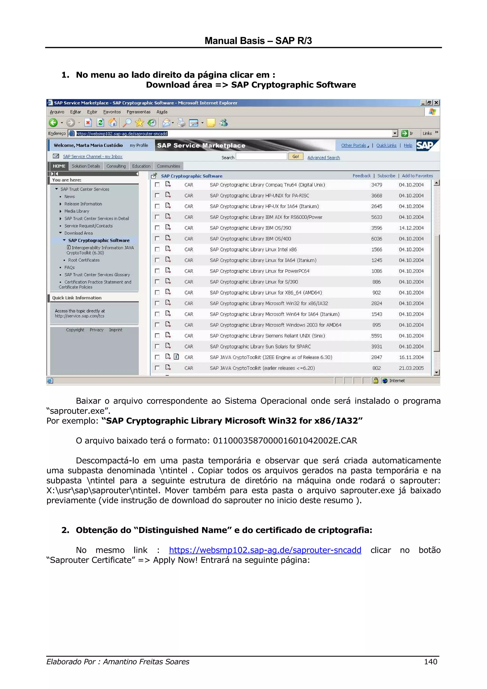 Manual Basis – SAP R/3


   1. No menu ao lado direito da página clicar em :
                    Download área => SAP Cryptographic Software




       Baixar o arquivo correspondente ao Sistema Operacional onde será instalado o programa
“saprouter.exe”.
Por exemplo: “SAP Cryptographic Library Microsoft Win32 for x86/IA32”

      O arquivo baixado terá o formato: 011000358700001601042002E.CAR

       Descompactá-lo em uma pasta temporária e observar que será criada automaticamente
uma subpasta denominada ntintel . Copiar todos os arquivos gerados na pasta temporária e na
subpasta ntintel para a seguinte estrutura de diretório na máquina onde rodará o saprouter:
X:usrsapsaprouterntintel. Mover também para esta pasta o arquivo saprouter.exe já baixado
previamente (vide instrução de download do saprouter no inicio deste resumo ).


   2. Obtenção do “Distinguished Name” e do certificado de criptografia:

       No mesmo link : https://websmp102.sap-ag.de/saprouter-sncadd         clicar   no   botão
“Saprouter Certificate” => Apply Now! Entrará na seguinte página:




______________________________________________________________________________
Elaborado Por : Amantino Freitas Soares                                    140
 