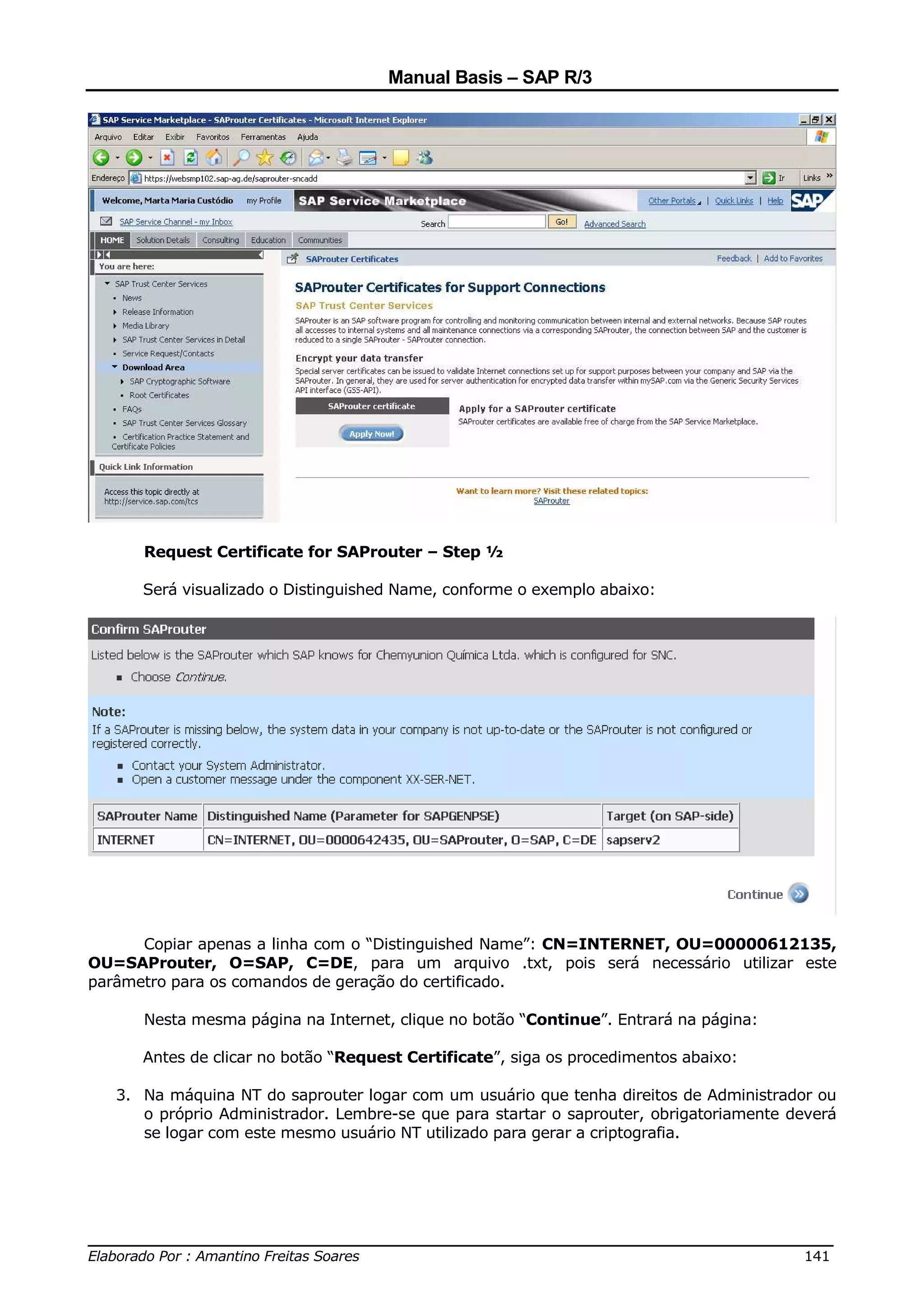 Manual Basis – SAP R/3




      Request Certificate for SAProuter – Step ½

      Será visualizado o Distinguished Name, conforme o exemplo abaixo:




      Copiar apenas a linha com o “Distinguished Name”: CN=INTERNET, OU=00000612135,
OU=SAProuter, O=SAP, C=DE, para um arquivo .txt, pois será necessário utilizar este
parâmetro para os comandos de geração do certificado.

      Nesta mesma página na Internet, clique no botão “Continue”. Entrará na página:

      Antes de clicar no botão “Request Certificate”, siga os procedimentos abaixo:

   3. Na máquina NT do saprouter logar com um usuário que tenha direitos de Administrador ou
      o próprio Administrador. Lembre-se que para startar o saprouter, obrigatoriamente deverá
      se logar com este mesmo usuário NT utilizado para gerar a criptografia.




______________________________________________________________________________
Elaborado Por : Amantino Freitas Soares                                    141
 