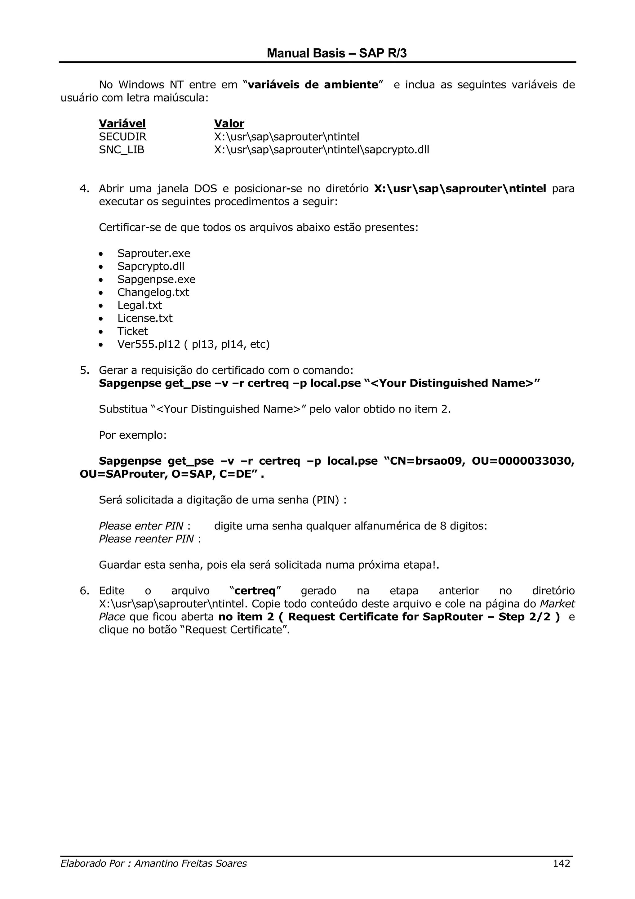 Manual Basis – SAP R/3

       No Windows NT entre em “variáveis de ambiente”           e inclua as seguintes variáveis de
usuário com letra maiúscula:

      Variável               Valor
      SECUDIR                X:usrsapsaprouterntintel
      SNC_LIB                X:usrsapsaprouterntintelsapcrypto.dll


   4. Abrir uma janela DOS e posicionar-se no diretório X:usrsapsaprouterntintel para
      executar os seguintes procedimentos a seguir:

      Certificar-se de que todos os arquivos abaixo estão presentes:

      •   Saprouter.exe
      •   Sapcrypto.dll
      •   Sapgenpse.exe
      •   Changelog.txt
      •   Legal.txt
      •   License.txt
      •   Ticket
      •   Ver555.pl12 ( pl13, pl14, etc)

   5. Gerar a requisição do certificado com o comando:
      Sapgenpse get_pse –v –r certreq –p local.pse “<Your Distinguished Name>”

      Substitua “<Your Distinguished Name>” pelo valor obtido no item 2.

      Por exemplo:

     Sapgenpse get_pse –v –r certreq –p local.pse “CN=brsao09, OU=0000033030,
   OU=SAProuter, O=SAP, C=DE” .

      Será solicitada a digitação de uma senha (PIN) :

      Please enter PIN :     digite uma senha qualquer alfanumérica de 8 digitos:
      Please reenter PIN :

      Guardar esta senha, pois ela será solicitada numa próxima etapa!.

   6. Edite    o    arquivo    “certreq”     gerado    na    etapa     anterior   no    diretório
      X:usrsapsaprouterntintel. Copie todo conteúdo deste arquivo e cole na página do Market
      Place que ficou aberta no item 2 ( Request Certificate for SapRouter – Step 2/2 ) e
      clique no botão “Request Certificate”.




______________________________________________________________________________
Elaborado Por : Amantino Freitas Soares                                    142
 