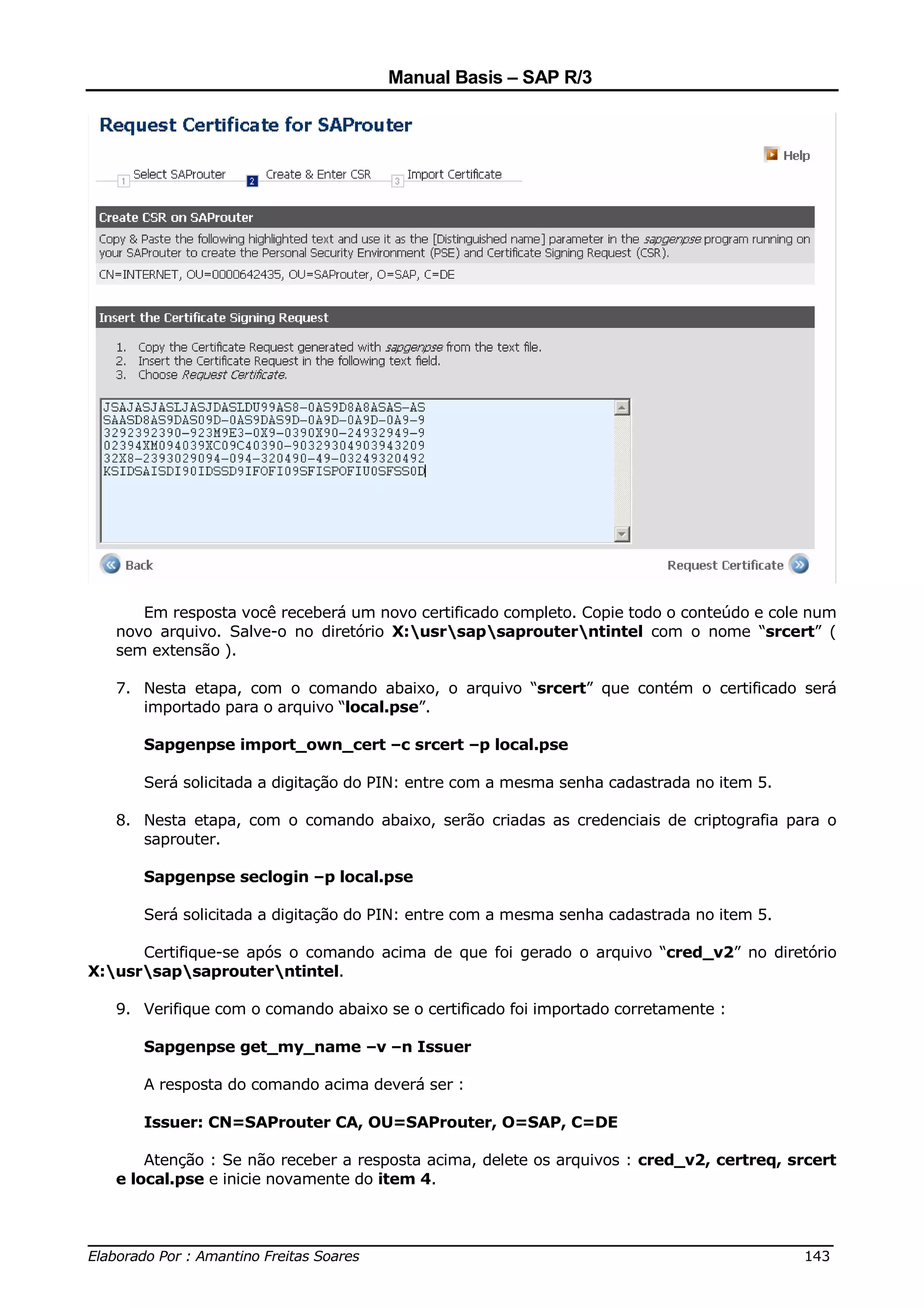Manual Basis – SAP R/3




      Em resposta você receberá um novo certificado completo. Copie todo o conteúdo e cole num
   novo arquivo. Salve-o no diretório X:usrsapsaprouterntintel com o nome “srcert” (
   sem extensão ).

   7. Nesta etapa, com o comando abaixo, o arquivo “srcert” que contém o certificado será
      importado para o arquivo “local.pse”.

      Sapgenpse import_own_cert –c srcert –p local.pse

      Será solicitada a digitação do PIN: entre com a mesma senha cadastrada no item 5.

   8. Nesta etapa, com o comando abaixo, serão criadas as credenciais de criptografia para o
      saprouter.

      Sapgenpse seclogin –p local.pse

      Será solicitada a digitação do PIN: entre com a mesma senha cadastrada no item 5.

      Certifique-se após o comando acima de que foi gerado o arquivo “cred_v2” no diretório
X:usrsapsaprouterntintel.

   9. Verifique com o comando abaixo se o certificado foi importado corretamente :

      Sapgenpse get_my_name –v –n Issuer

      A resposta do comando acima deverá ser :

      Issuer: CN=SAProuter CA, OU=SAProuter, O=SAP, C=DE

       Atenção : Se não receber a resposta acima, delete os arquivos : cred_v2, certreq, srcert
   e local.pse e inicie novamente do item 4.


______________________________________________________________________________
Elaborado Por : Amantino Freitas Soares                                    143
 