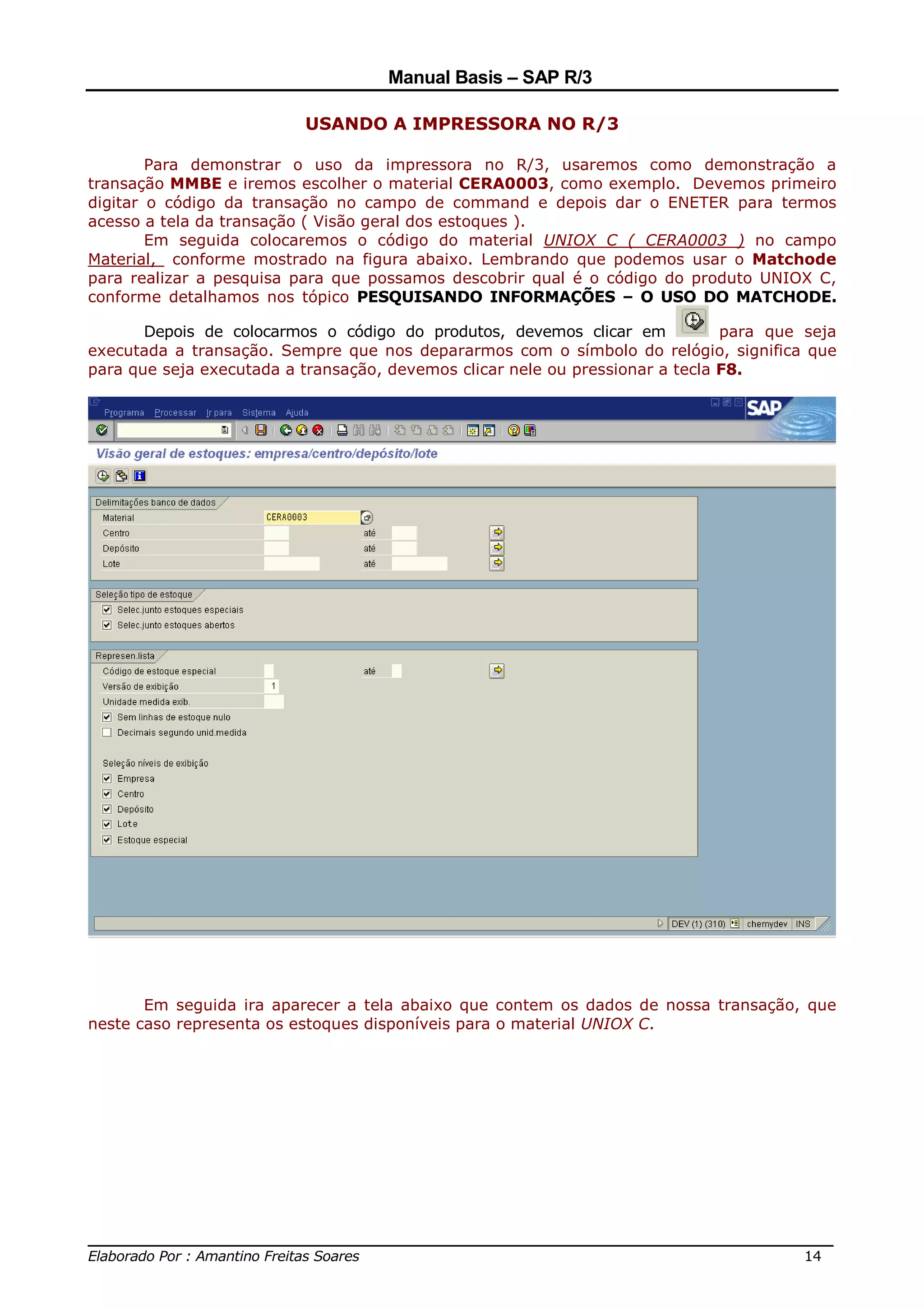 Manual Basis – SAP R/3

                          USANDO A IMPRESSORA NO R/3

        Para demonstrar o uso da impressora no R/3, usaremos como demonstração a
transação MMBE e iremos escolher o material CERA0003, como exemplo. Devemos primeiro
digitar o código da transação no campo de command e depois dar o ENETER para termos
acesso a tela da transação ( Visão geral dos estoques ).
        Em seguida colocaremos o código do material UNIOX C ( CERA0003 ) no campo
Material, conforme mostrado na figura abaixo. Lembrando que podemos usar o Matchode
para realizar a pesquisa para que possamos descobrir qual é o código do produto UNIOX C,
conforme detalhamos nos tópico PESQUISANDO INFORMAÇÕES – O USO DO MATCHODE.

       Depois de colocarmos o código do produtos, devemos clicar em            para que seja
executada a transação. Sempre que nos depararmos com o símbolo do relógio, significa que
para que seja executada a transação, devemos clicar nele ou pressionar a tecla F8.




       Em seguida ira aparecer a tela abaixo que contem os dados de nossa transação, que
neste caso representa os estoques disponíveis para o material UNIOX C.




______________________________________________________________________________
Elaborado Por : Amantino Freitas Soares                                    14
 