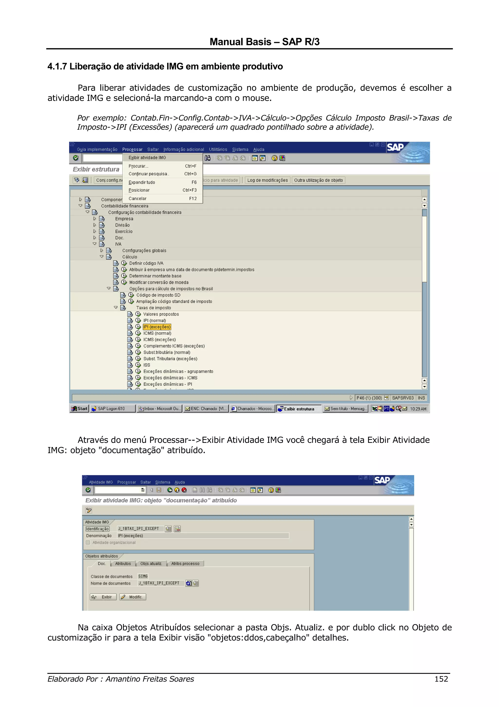 Manual Basis – SAP R/3

4.1.7 Liberação de atividade IMG em ambiente produtivo

        Para liberar atividades de customização no ambiente de produção, devemos é escolher a
atividade IMG e selecioná-la marcando-a com o mouse.

       Por exemplo: Contab.Fin->Config.Contab->IVA->Cálculo->Opções Cálculo Imposto Brasil->Taxas de
       Imposto->IPI (Excessões) (aparecerá um quadrado pontilhado sobre a atividade).




       Através do menú Processar-->Exibir Atividade IMG você chegará à tela Exibir Atividade
IMG: objeto "documentação" atribuído.




      Na caixa Objetos Atribuídos selecionar a pasta Objs. Atualiz. e por dublo click no Objeto de
customização ir para a tela Exibir visão "objetos:ddos,cabeçalho" detalhes.


______________________________________________________________________________
Elaborado Por : Amantino Freitas Soares                                    152
 