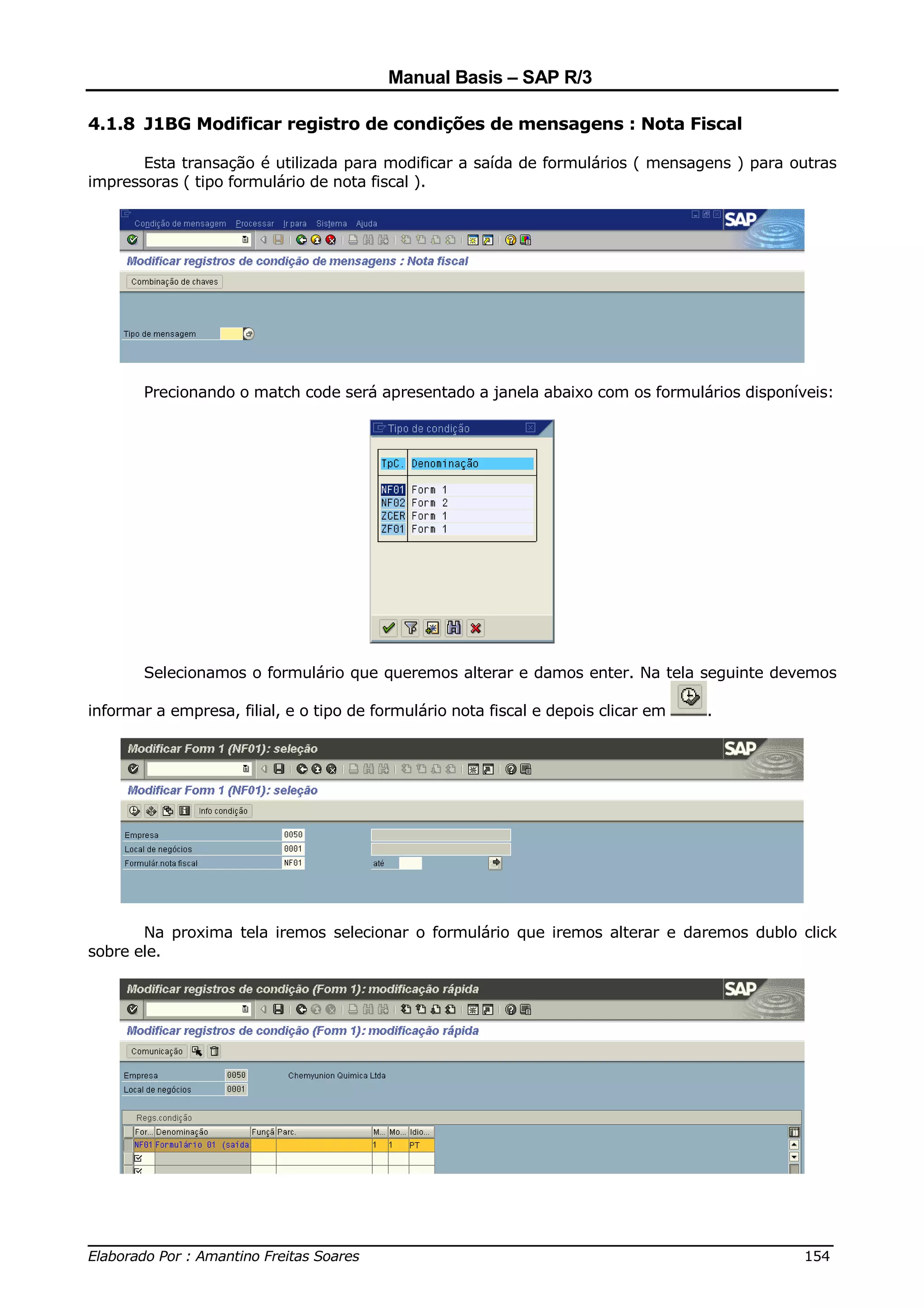 Manual Basis – SAP R/3

4.1.8 J1BG Modificar registro de condições de mensagens : Nota Fiscal

       Esta transação é utilizada para modificar a saída de formulários ( mensagens ) para outras
impressoras ( tipo formulário de nota fiscal ).




       Precionando o match code será apresentado a janela abaixo com os formulários disponíveis:




       Selecionamos o formulário que queremos alterar e damos enter. Na tela seguinte devemos

informar a empresa, filial, e o tipo de formulário nota fiscal e depois clicar em   .




       Na proxima tela iremos selecionar o formulário que iremos alterar e daremos dublo click
sobre ele.




______________________________________________________________________________
Elaborado Por : Amantino Freitas Soares                                    154
 