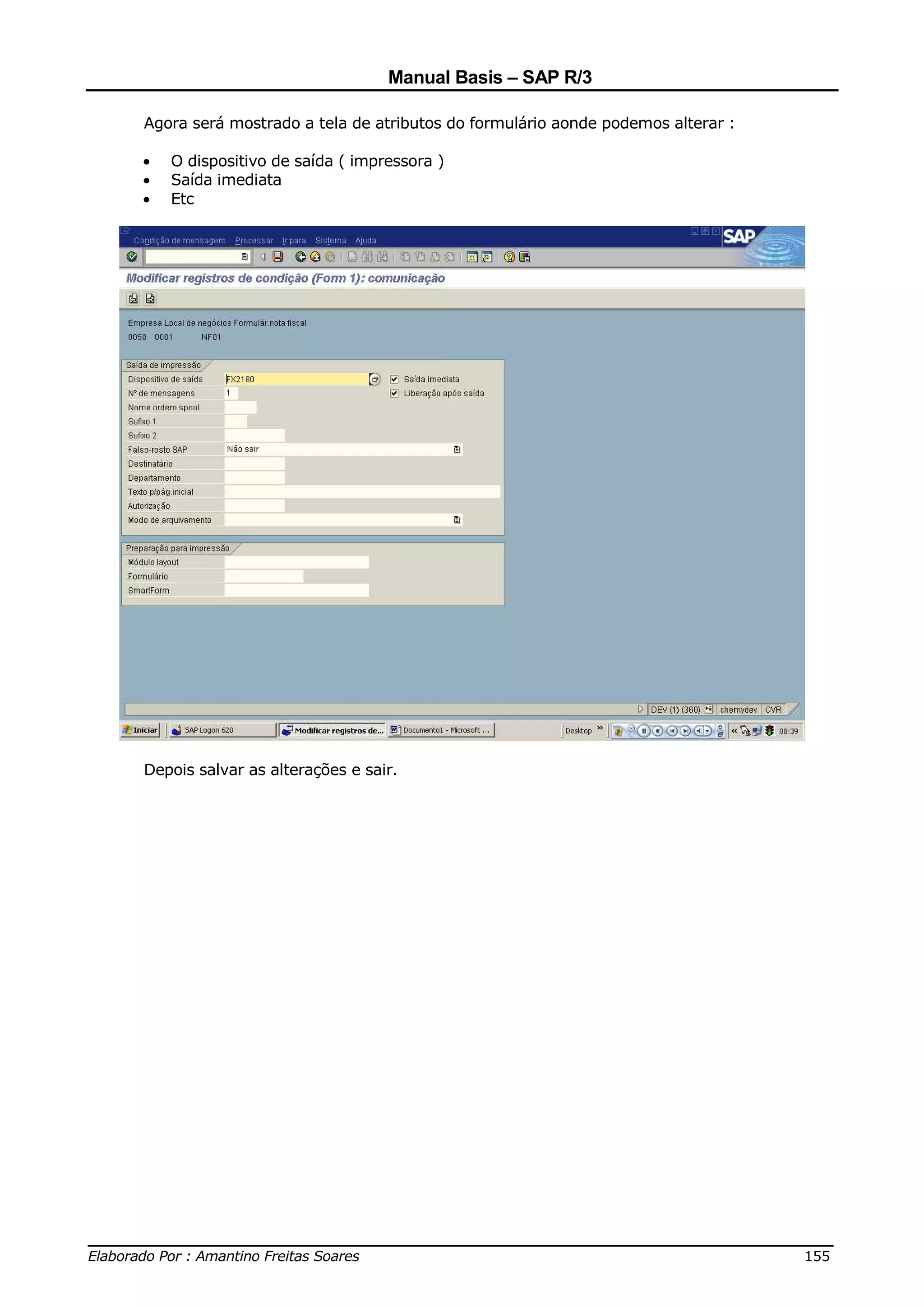 Manual Basis – SAP R/3

     Agora será mostrado a tela de atributos do formulário aonde podemos alterar :

     •   O dispositivo de saída ( impressora )
     •   Saída imediata
     •   Etc




     Depois salvar as alterações e sair.




______________________________________________________________________________
Elaborado Por : Amantino Freitas Soares                                    155
 