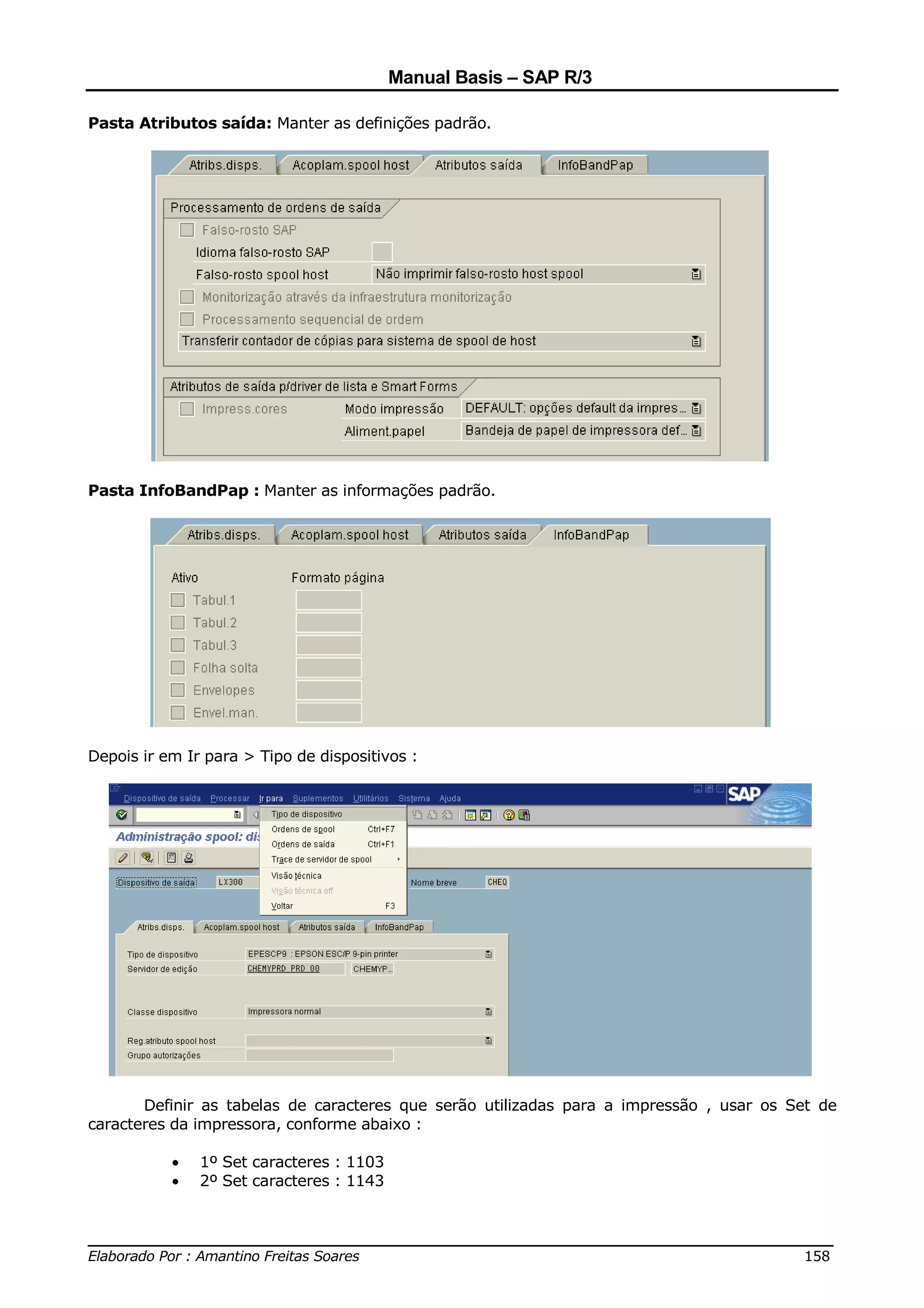 Manual Basis – SAP R/3

Pasta Atributos saída: Manter as definições padrão.




Pasta InfoBandPap : Manter as informações padrão.




Depois ir em Ir para > Tipo de dispositivos :




       Definir as tabelas de caracteres que serão utilizadas para a impressão , usar os Set de
caracteres da impressora, conforme abaixo :

           •   1º Set caracteres : 1103
           •   2º Set caracteres : 1143


______________________________________________________________________________
Elaborado Por : Amantino Freitas Soares                                    158
 