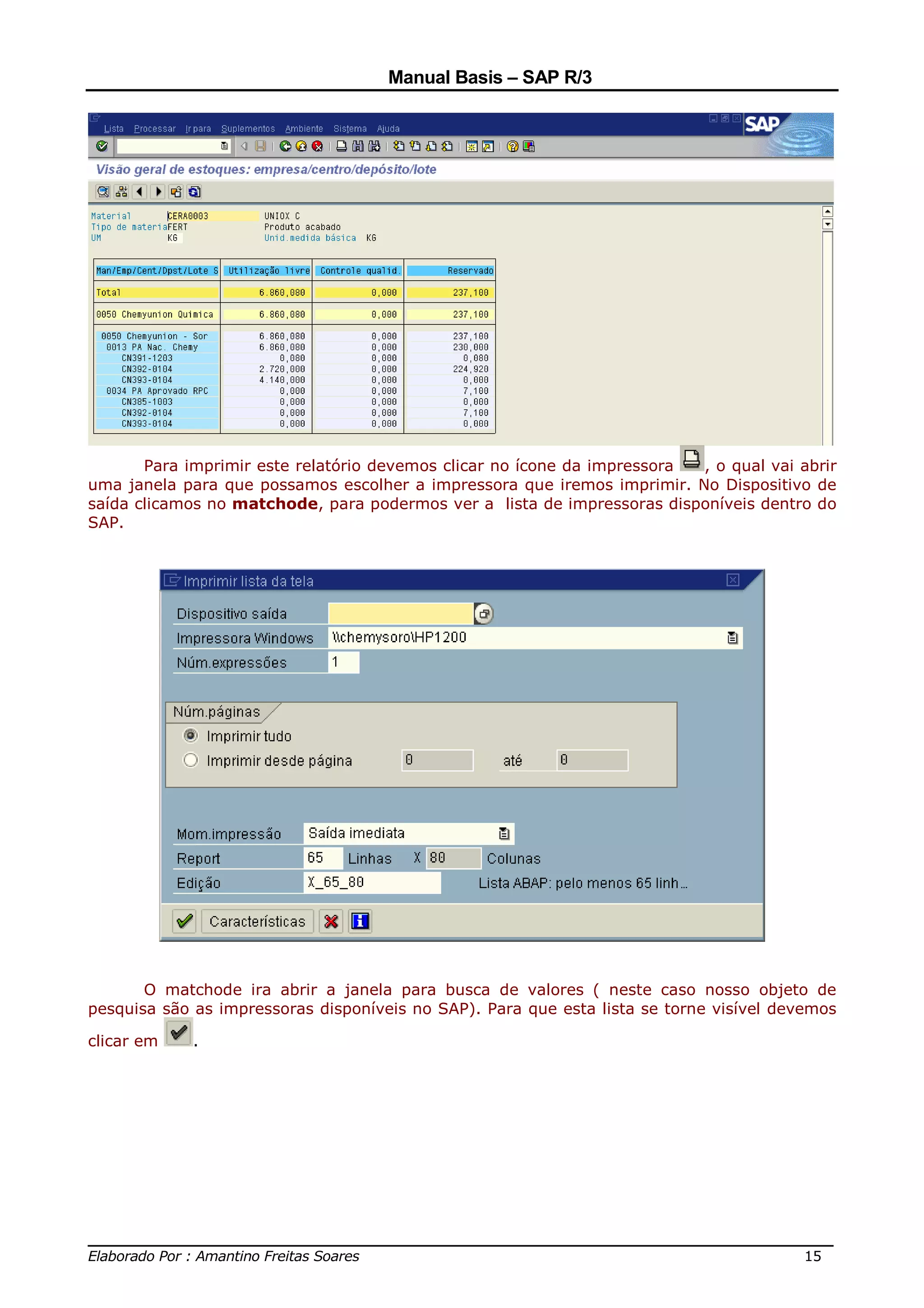 Manual Basis – SAP R/3




       Para imprimir este relatório devemos clicar no ícone da impressora , o qual vai abrir
uma janela para que possamos escolher a impressora que iremos imprimir. No Dispositivo de
saída clicamos no matchode, para podermos ver a lista de impressoras disponíveis dentro do
SAP.




       O matchode ira abrir a janela para busca de valores ( neste caso nosso objeto de
pesquisa são as impressoras disponíveis no SAP). Para que esta lista se torne visível devemos

clicar em    .




______________________________________________________________________________
Elaborado Por : Amantino Freitas Soares                                    15
 