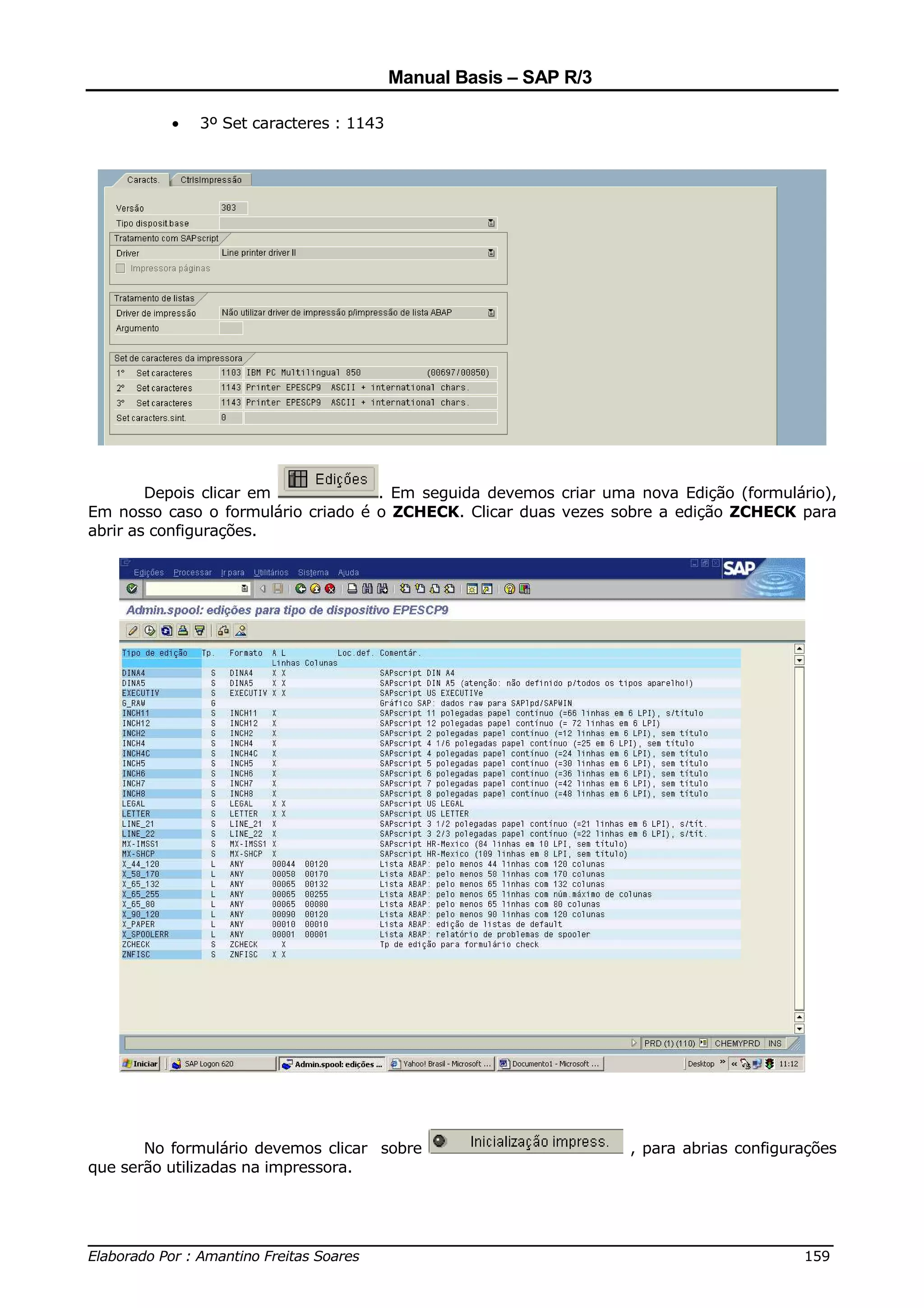 Manual Basis – SAP R/3

          •   3º Set caracteres : 1143




        Depois clicar em            . Em seguida devemos criar uma nova Edição (formulário),
Em nosso caso o formulário criado é o ZCHECK. Clicar duas vezes sobre a edição ZCHECK para
abrir as configurações.




       No formulário devemos clicar sobre                         , para abrias configurações
que serão utilizadas na impressora.



______________________________________________________________________________
Elaborado Por : Amantino Freitas Soares                                    159
 